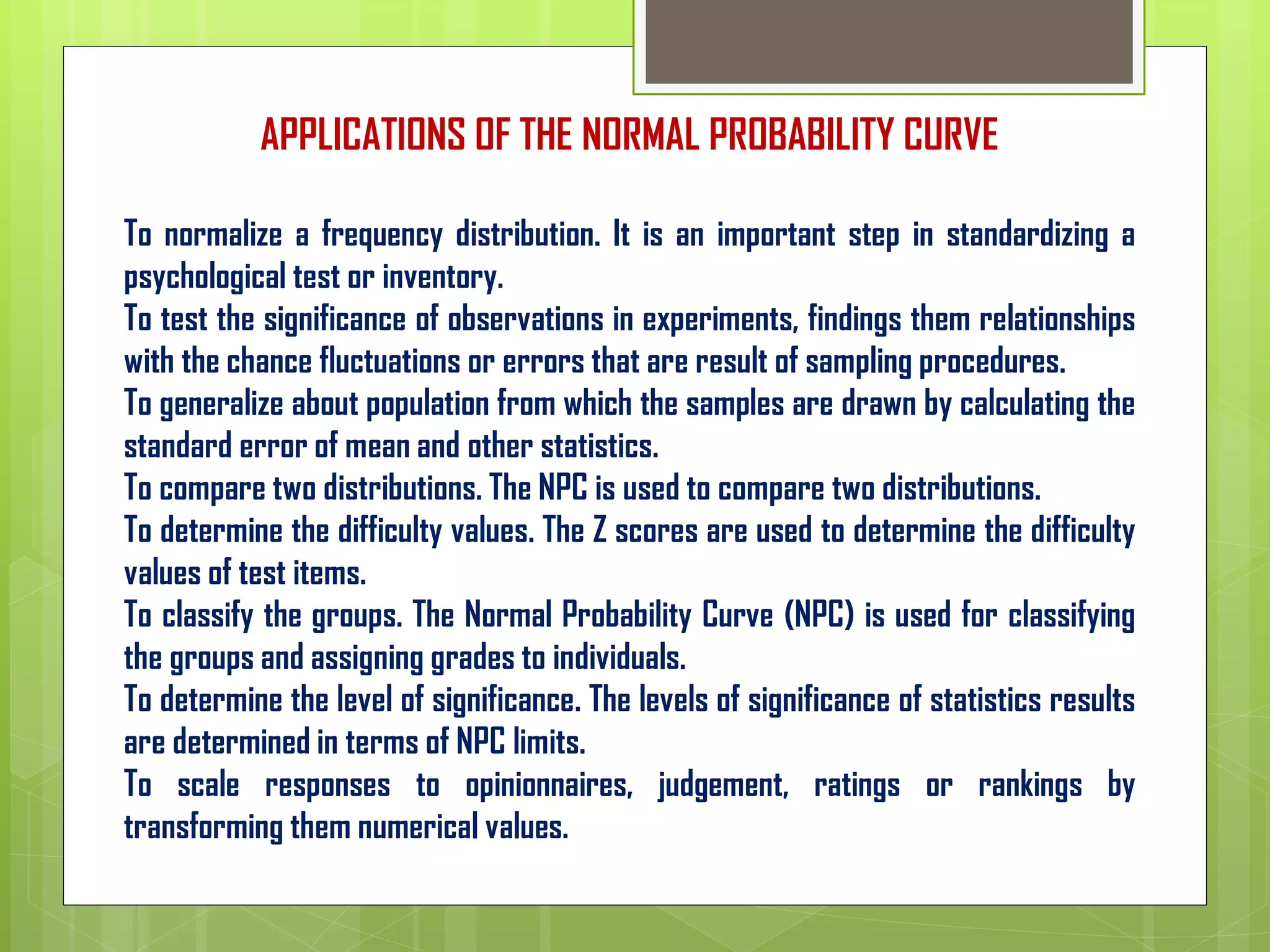APPLICATIONS OF THE NORMAL PROBABILITY CURVE
To normalize a frequency distribution. It is an important step in standardizing a
psychological test or inventory.
To test the significance of observations in experiments, findings them relationships
with the chance fluctuations or errors that are result of sampling procedures.
To generalize about population from which the samples are drawn by calculating the
standard error of mean and other statistics.
To compare two distributions. The NPC is used to compare two distributions.
To determine the difficulty values. The Z scores are used to determine the difficulty
values of test items.
To classify the groups. The Normal Probability Curve (NPC) is used for classifying
the groups and assigning grades to individuals.
To determine the level of significance. The levels of significance of statistics results
are determined in terms of NPC limits.
To scale responses to opinionnaires, judgement, ratings or rankings by
transforming them numerical values.
 