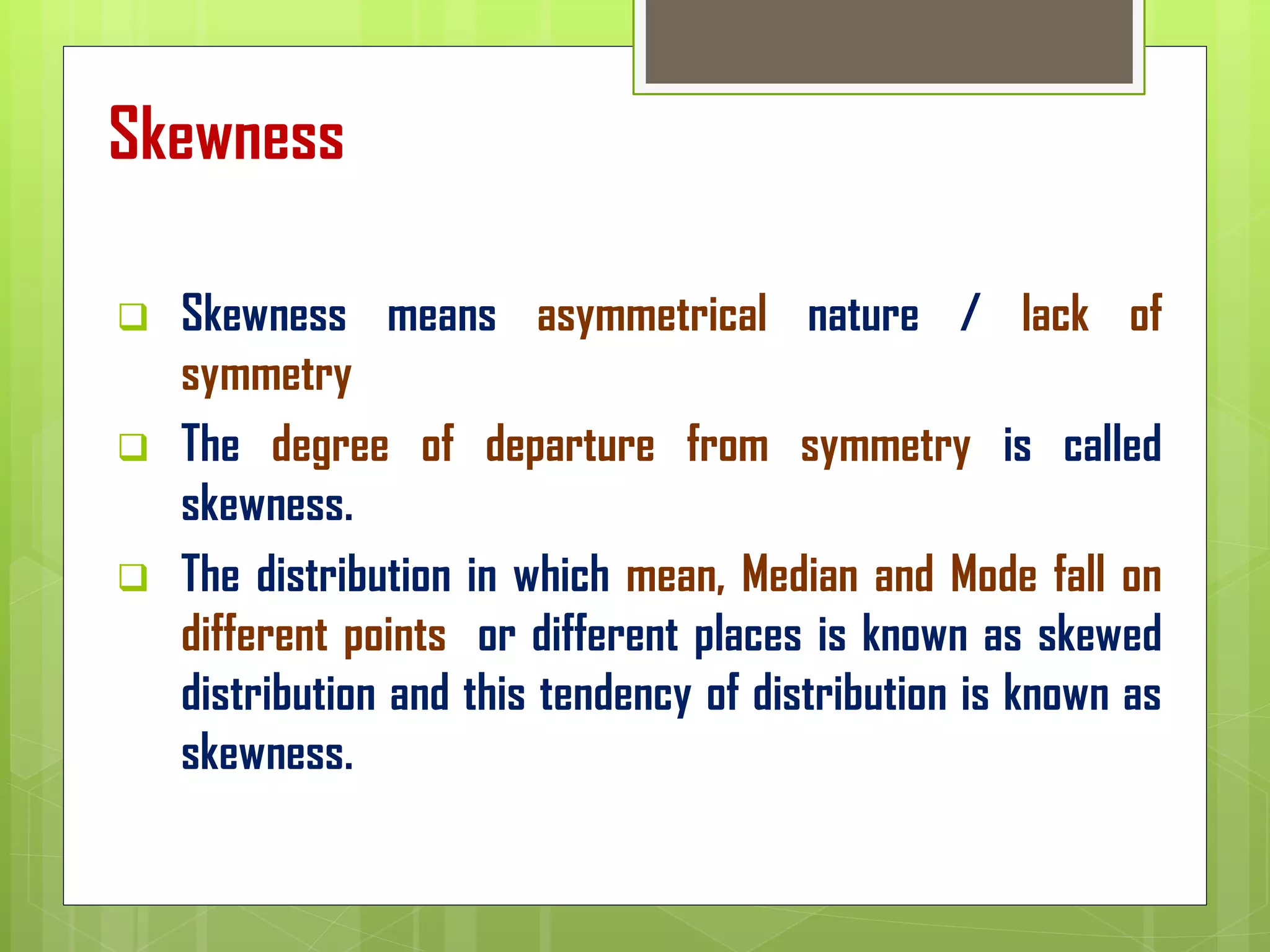 Skewness
❑ Skewness means asymmetrical nature / lack of
symmetry
❑ The degree of departure from symmetry is called
skewness.
❑ The distribution in which mean, Median and Mode fall on
different points or different places is known as skewed
distribution and this tendency of distribution is known as
skewness.
 