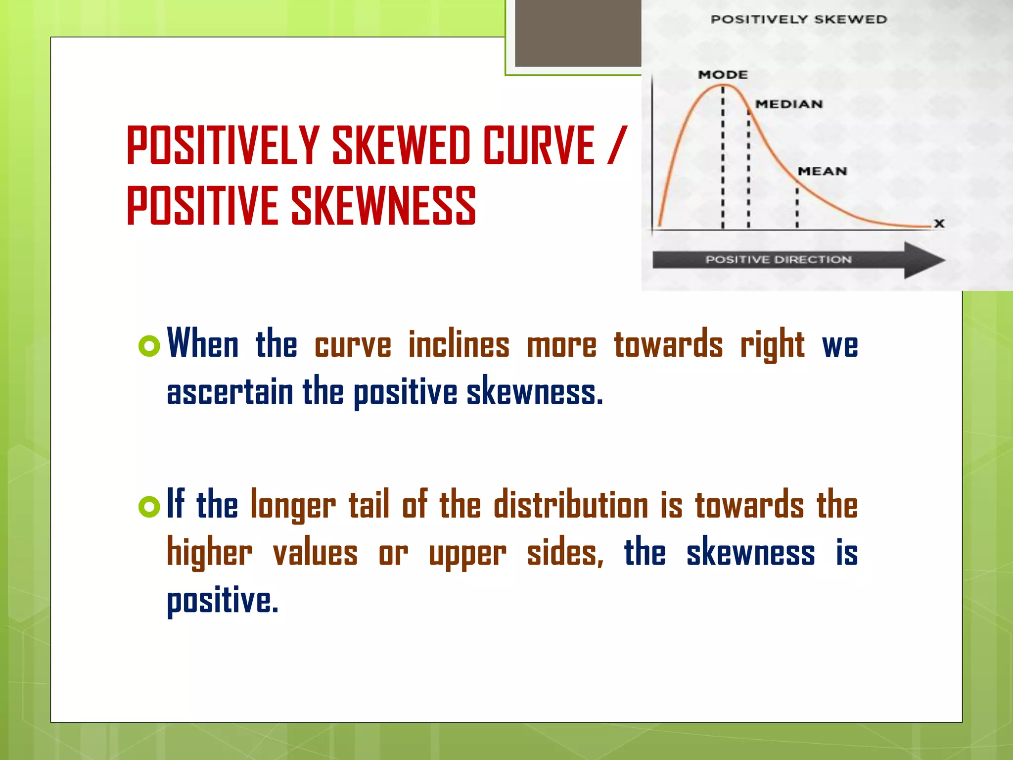 POSITIVELY SKEWED CURVE /
POSITIVE SKEWNESS
When the curve inclines more towards right we
ascertain the positive skewness.
If the longer tail of the distribution is towards the
higher values or upper sides, the skewness is
positive.
 