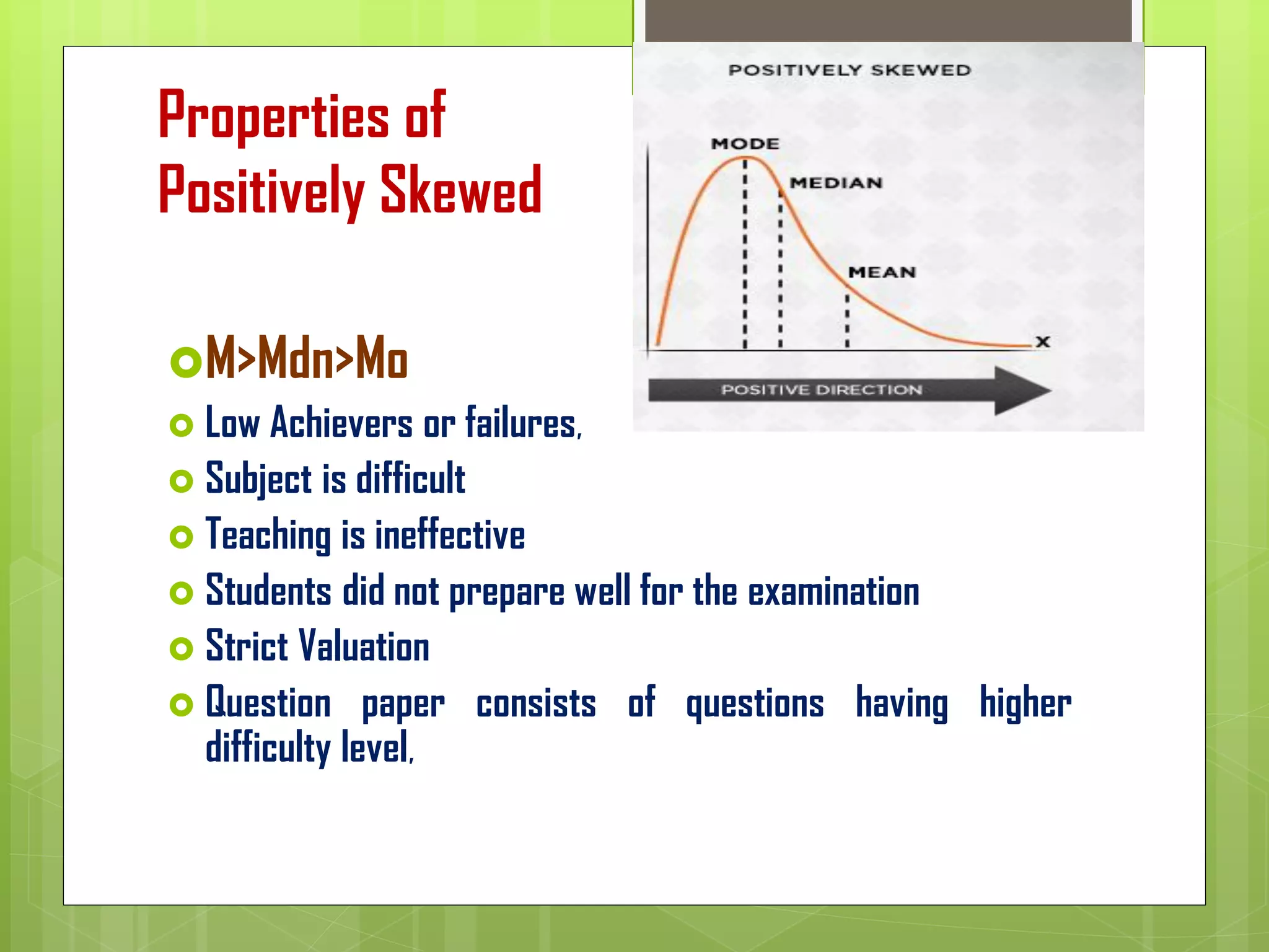Properties of
Positively Skewed
M>Mdn>Mo
 Low Achievers or failures,
 Subject is difficult
 Teaching is ineffective
 Students did not prepare well for the examination
 Strict Valuation
 Question paper consists of questions having higher
difficulty level,
 