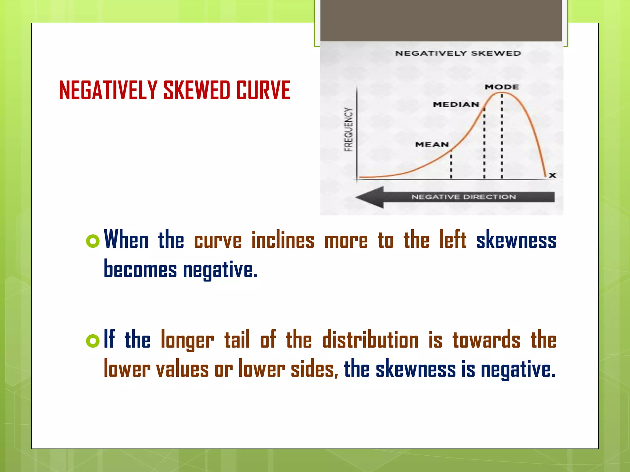 NEGATIVELY SKEWED CURVE
When the curve inclines more to the left skewness
becomes negative.
If the longer tail of the distribution is towards the
lower values or lower sides, the skewness is negative.
 
