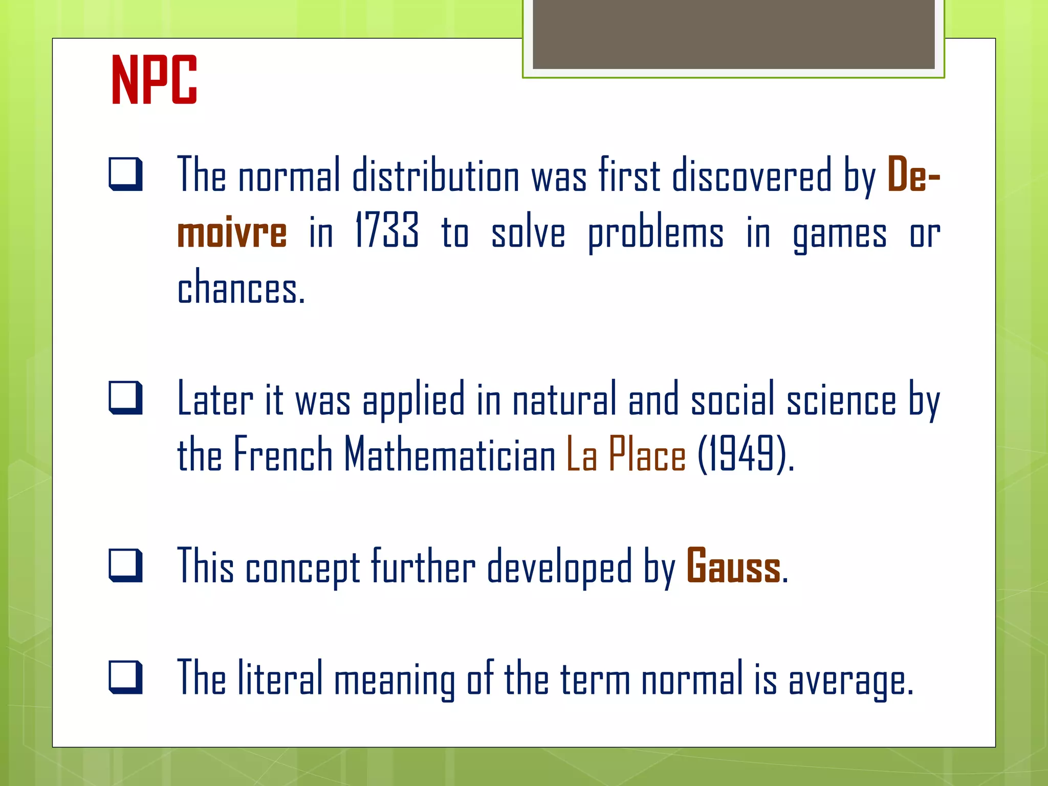 ❑ The normal distribution was first discovered by De-
moivre in 1733 to solve problems in games or
chances.
❑ Later it was applied in natural and social science by
the French Mathematician La Place (1949).
❑ This concept further developed by Gauss.
❑ The literal meaning of the term normal is average.
NPC
 