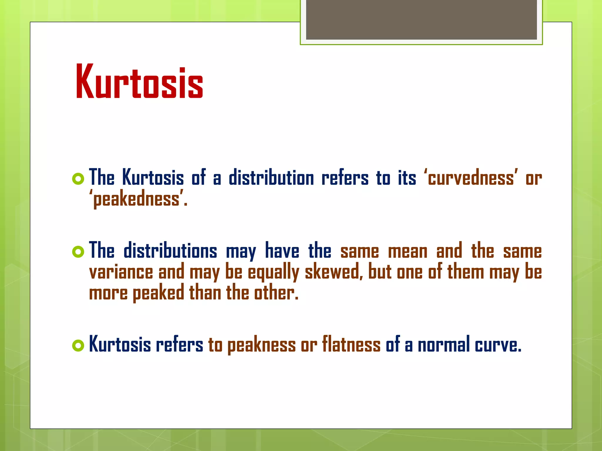 Kurtosis
 The Kurtosis of a distribution refers to its ‘curvedness’ or
‘peakedness’.
 The distributions may have the same mean and the same
variance and may be equally skewed, but one of them may be
more peaked than the other.
 Kurtosis refers to peakness or flatness of a normal curve.
 
