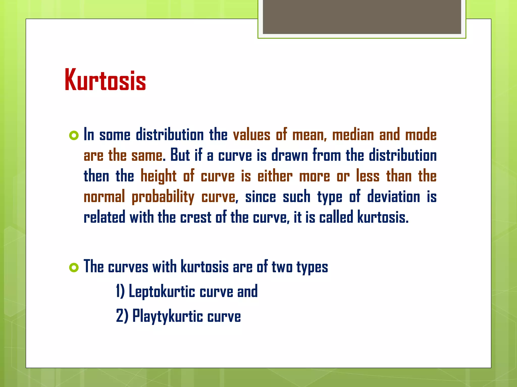 Kurtosis
 In some distribution the values of mean, median and mode
are the same. But if a curve is drawn from the distribution
then the height of curve is either more or less than the
normal probability curve, since such type of deviation is
related with the crest of the curve, it is called kurtosis.
 The curves with kurtosis are of two types
1) Leptokurtic curve and
2) Playtykurtic curve
 