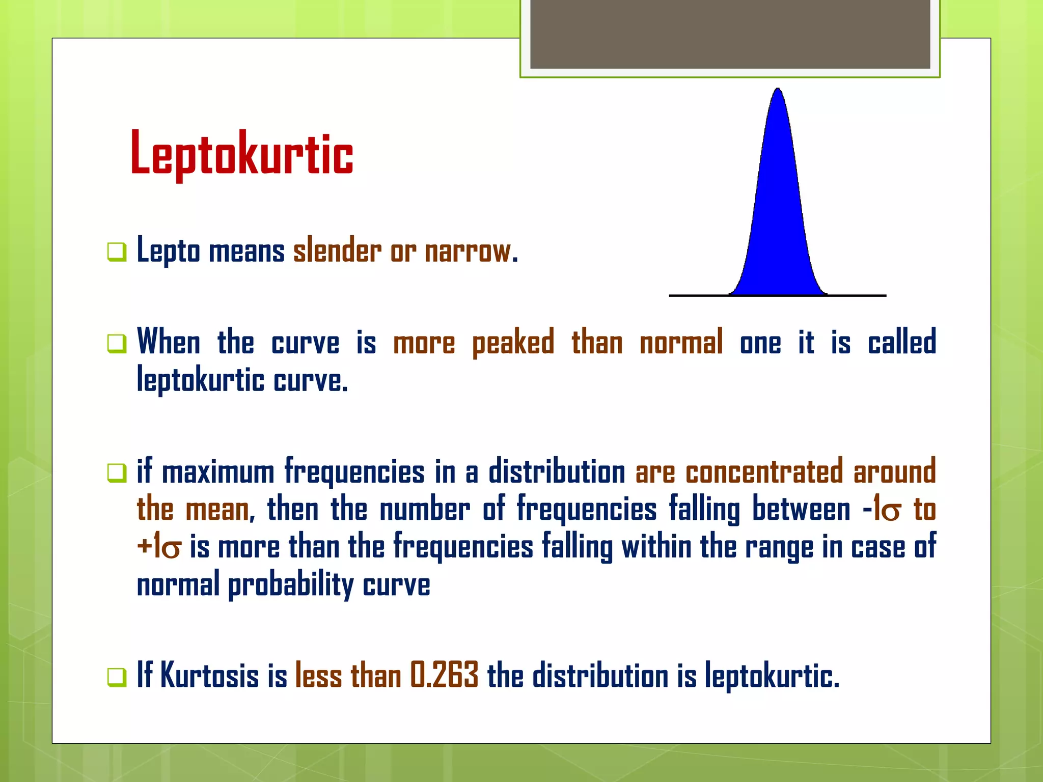 Leptokurtic
❑ Lepto means slender or narrow.
❑ When the curve is more peaked than normal one it is called
leptokurtic curve.
❑ if maximum frequencies in a distribution are concentrated around
the mean, then the number of frequencies falling between -1 to
+1 is more than the frequencies falling within the range in case of
normal probability curve
❑ If Kurtosis is less than 0.263 the distribution is leptokurtic.
 