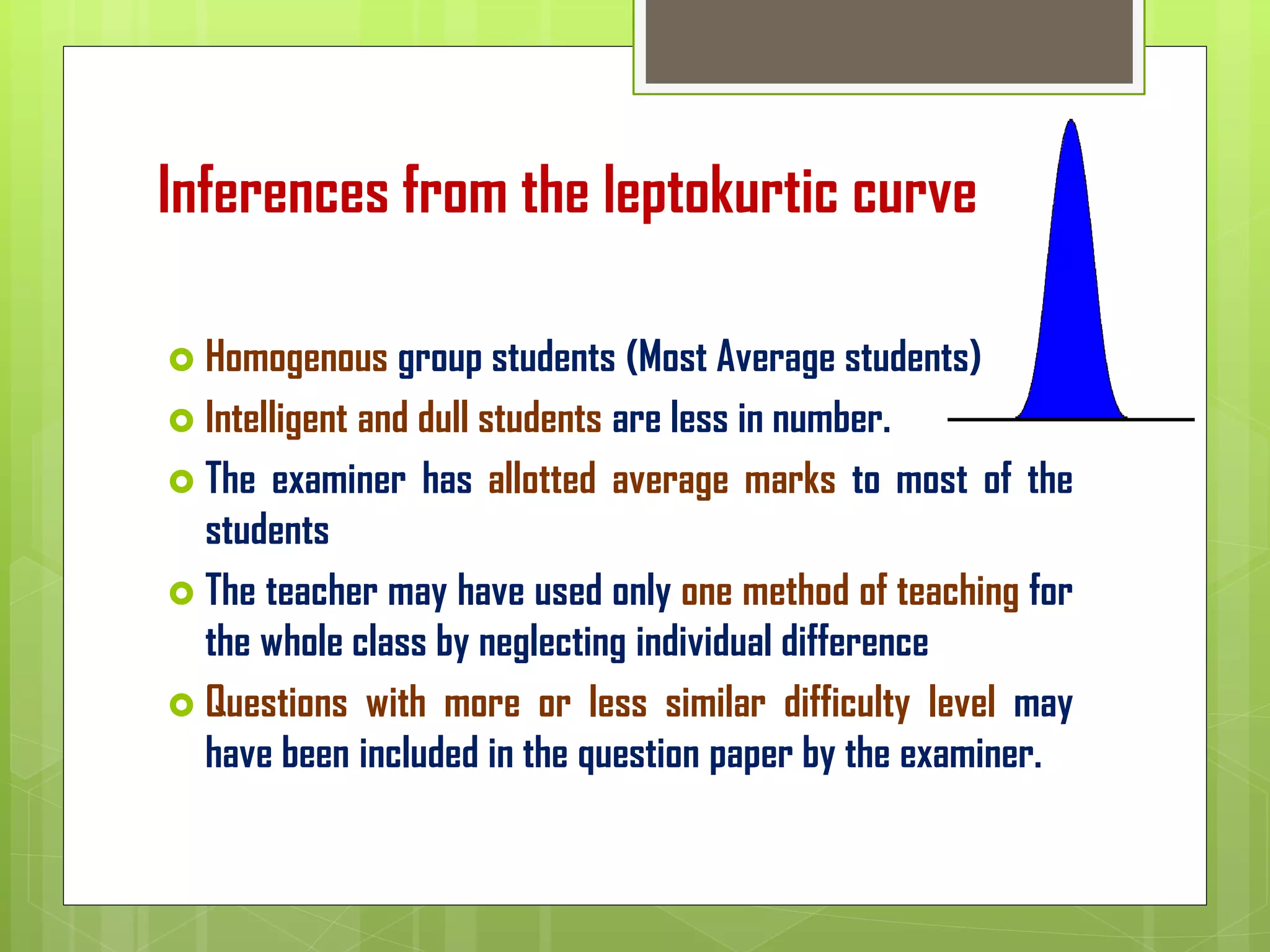 Inferences from the leptokurtic curve
 Homogenous group students (Most Average students)
 Intelligent and dull students are less in number.
 The examiner has allotted average marks to most of the
students
 The teacher may have used only one method of teaching for
the whole class by neglecting individual difference
 Questions with more or less similar difficulty level may
have been included in the question paper by the examiner.
 