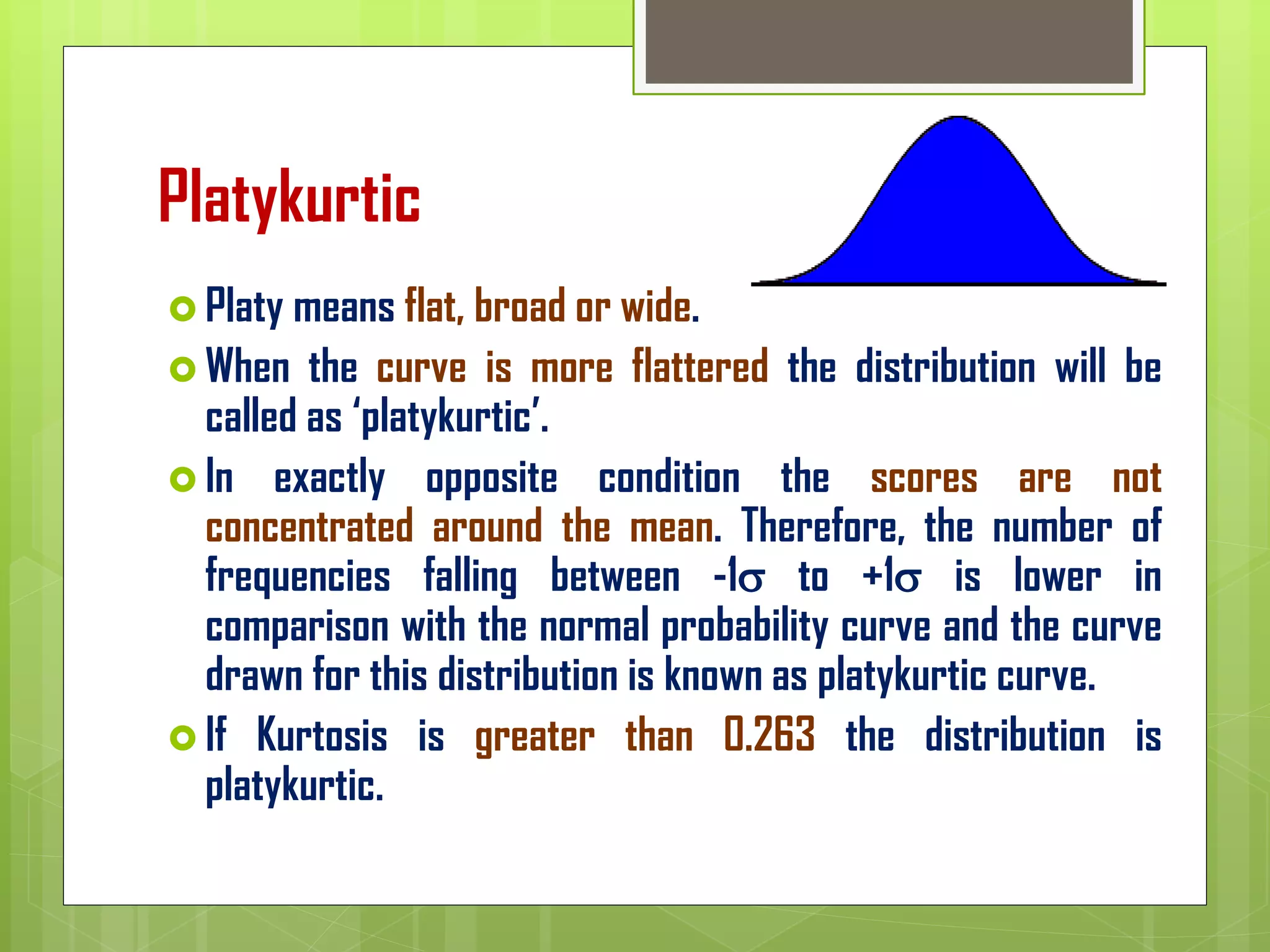 Platykurtic
 Platy means flat, broad or wide.
 When the curve is more flattered the distribution will be
called as ‘platykurtic’.
 In exactly opposite condition the scores are not
concentrated around the mean. Therefore, the number of
frequencies falling between -1 to +1 is lower in
comparison with the normal probability curve and the curve
drawn for this distribution is known as platykurtic curve.
 If Kurtosis is greater than 0.263 the distribution is
platykurtic.
 