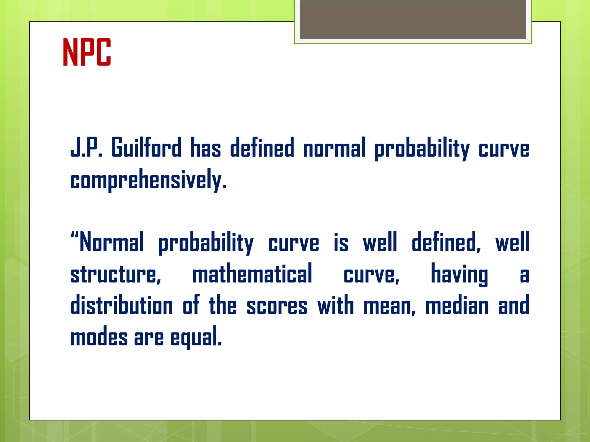 J.P. Guilford has defined normal probability curve
comprehensively.
“Normal probability curve is well defined, well
structure, mathematical curve, having a
distribution of the scores with mean, median and
modes are equal.
NPC
 