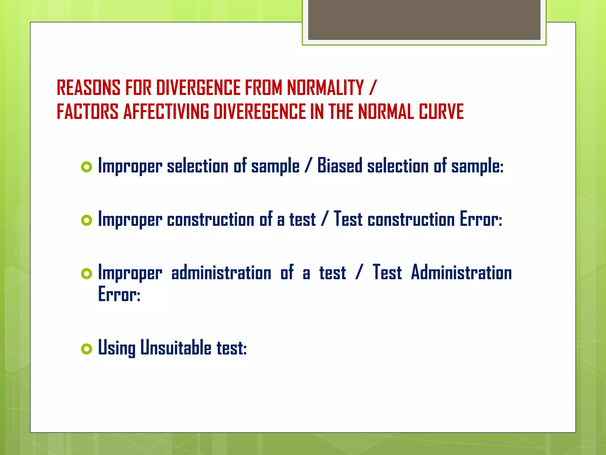 REASONS FOR DIVERGENCE FROM NORMALITY /
FACTORS AFFECTIVING DIVEREGENCE IN THE NORMAL CURVE
 Improper selection of sample / Biased selection of sample:
 Improper construction of a test / Test construction Error:
 Improper administration of a test / Test Administration
Error:
 Using Unsuitable test:
 