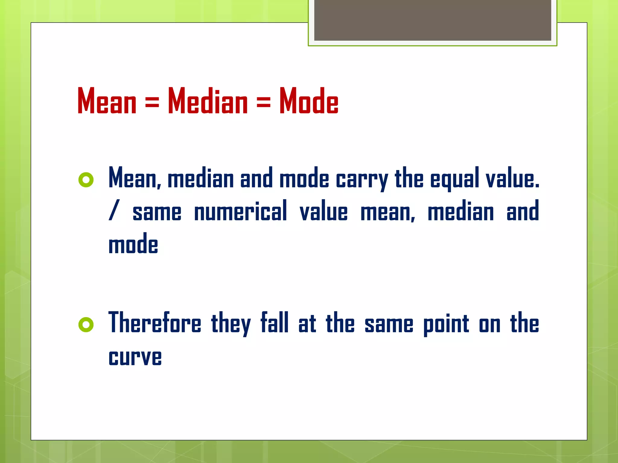Mean = Median = Mode
 Mean, median and mode carry the equal value.
/ same numerical value mean, median and
mode
 Therefore they fall at the same point on the
curve
 