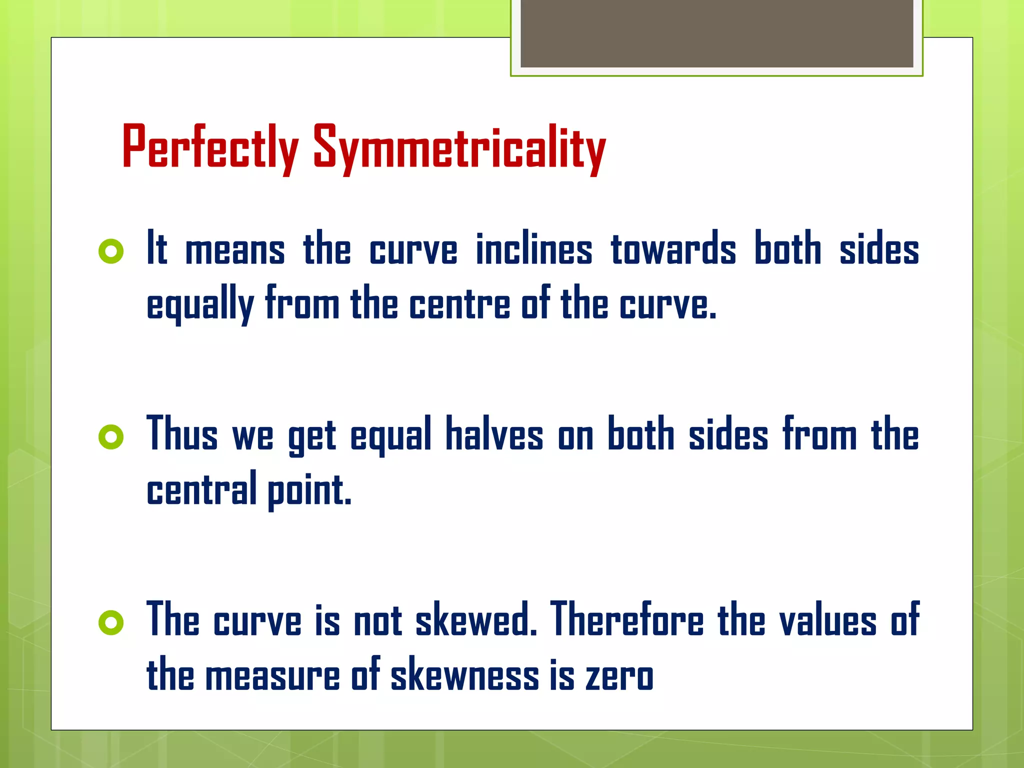 Perfectly Symmetricality
 It means the curve inclines towards both sides
equally from the centre of the curve.
 Thus we get equal halves on both sides from the
central point.
 The curve is not skewed. Therefore the values of
the measure of skewness is zero
 