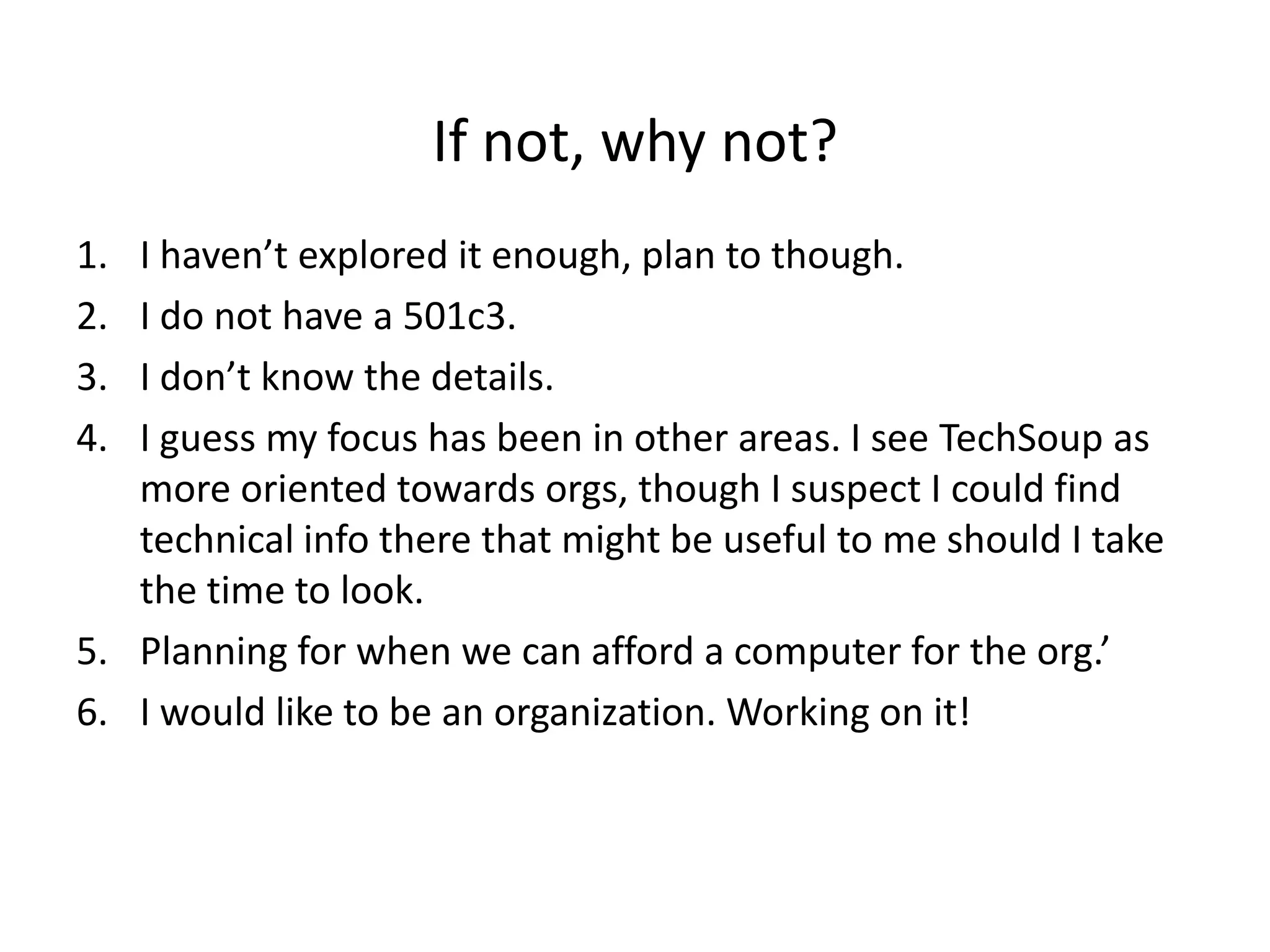 If not, why not?
1. I haven’t explored it enough, plan to though.
2. I do not have a 501c3.
3. I don’t know the details.
4. I guess my focus has been in other areas. I see TechSoup as
   more oriented towards orgs, though I suspect I could find
   technical info there that might be useful to me should I take
   the time to look.
5. Planning for when we can afford a computer for the org.’
6. I would like to be an organization. Working on it!
 