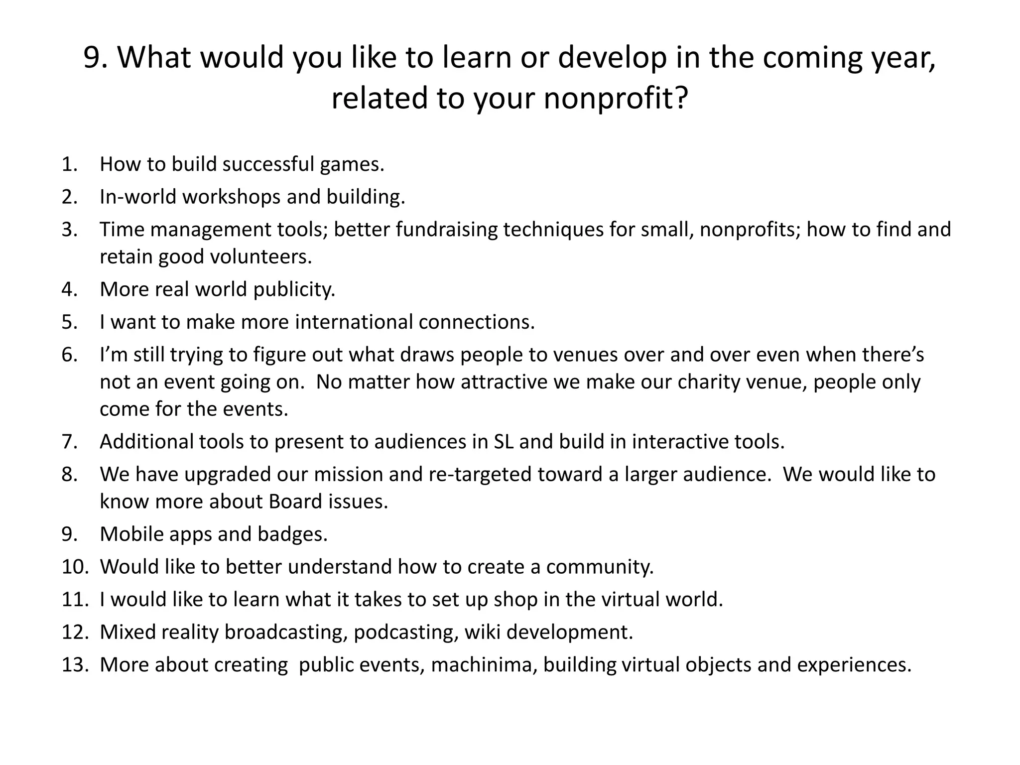 9. What would you like to learn or develop in the coming year,
                  related to your nonprofit?
1. How to build successful games.
2. In-world workshops and building.
3. Time management tools; better fundraising techniques for small, nonprofits; how to find and
    retain good volunteers.
4. More real world publicity.
5. I want to make more international connections.
6. I’m still trying to figure out what draws people to venues over and over even when there’s
    not an event going on. No matter how attractive we make our charity venue, people only
    come for the events.
7. Additional tools to present to audiences in SL and build in interactive tools.
8. We have upgraded our mission and re-targeted toward a larger audience. We would like to
    know more about Board issues.
9. Mobile apps and badges.
10. Would like to better understand how to create a community.
11. I would like to learn what it takes to set up shop in the virtual world.
12. Mixed reality broadcasting, podcasting, wiki development.
13. More about creating public events, machinima, building virtual objects and experiences.
 