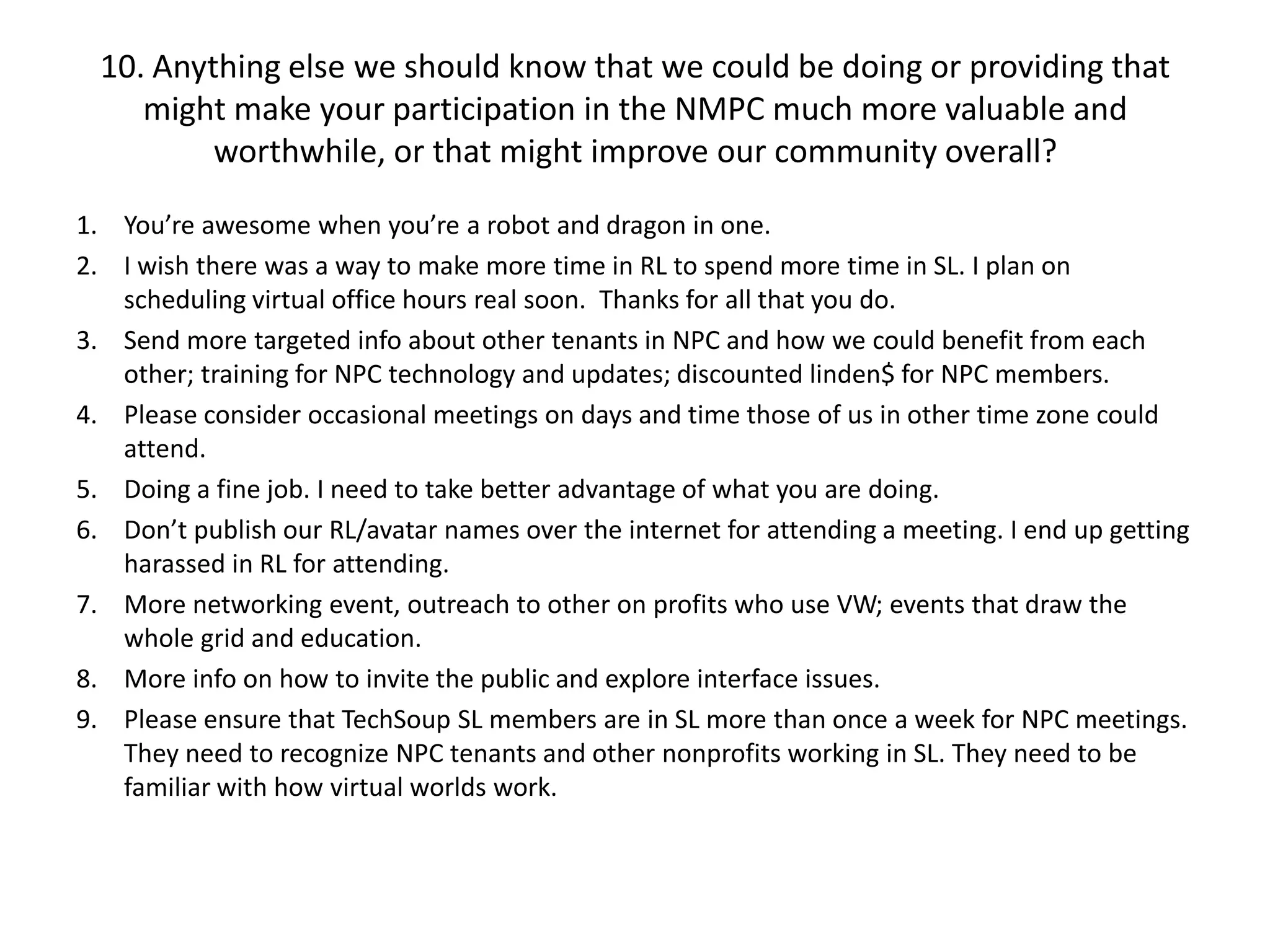 10. Anything else we should know that we could be doing or providing that
     might make your participation in the NMPC much more valuable and
          worthwhile, or that might improve our community overall?

1. You’re awesome when you’re a robot and dragon in one.
2. I wish there was a way to make more time in RL to spend more time in SL. I plan on
   scheduling virtual office hours real soon. Thanks for all that you do.
3. Send more targeted info about other tenants in NPC and how we could benefit from each
   other; training for NPC technology and updates; discounted linden$ for NPC members.
4. Please consider occasional meetings on days and time those of us in other time zone could
   attend.
5. Doing a fine job. I need to take better advantage of what you are doing.
6. Don’t publish our RL/avatar names over the internet for attending a meeting. I end up getting
   harassed in RL for attending.
7. More networking event, outreach to other on profits who use VW; events that draw the
   whole grid and education.
8. More info on how to invite the public and explore interface issues.
9. Please ensure that TechSoup SL members are in SL more than once a week for NPC meetings.
   They need to recognize NPC tenants and other nonprofits working in SL. They need to be
   familiar with how virtual worlds work.
 