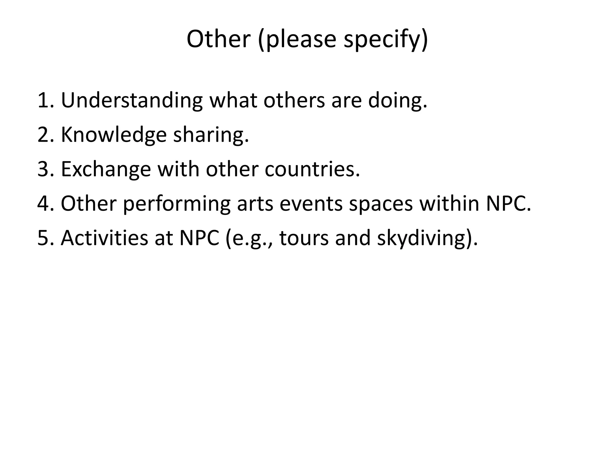 Other (please specify)

1. Understanding what others are doing.
2. Knowledge sharing.
3. Exchange with other countries.
4. Other performing arts events spaces within NPC.
5. Activities at NPC (e.g., tours and skydiving).
 