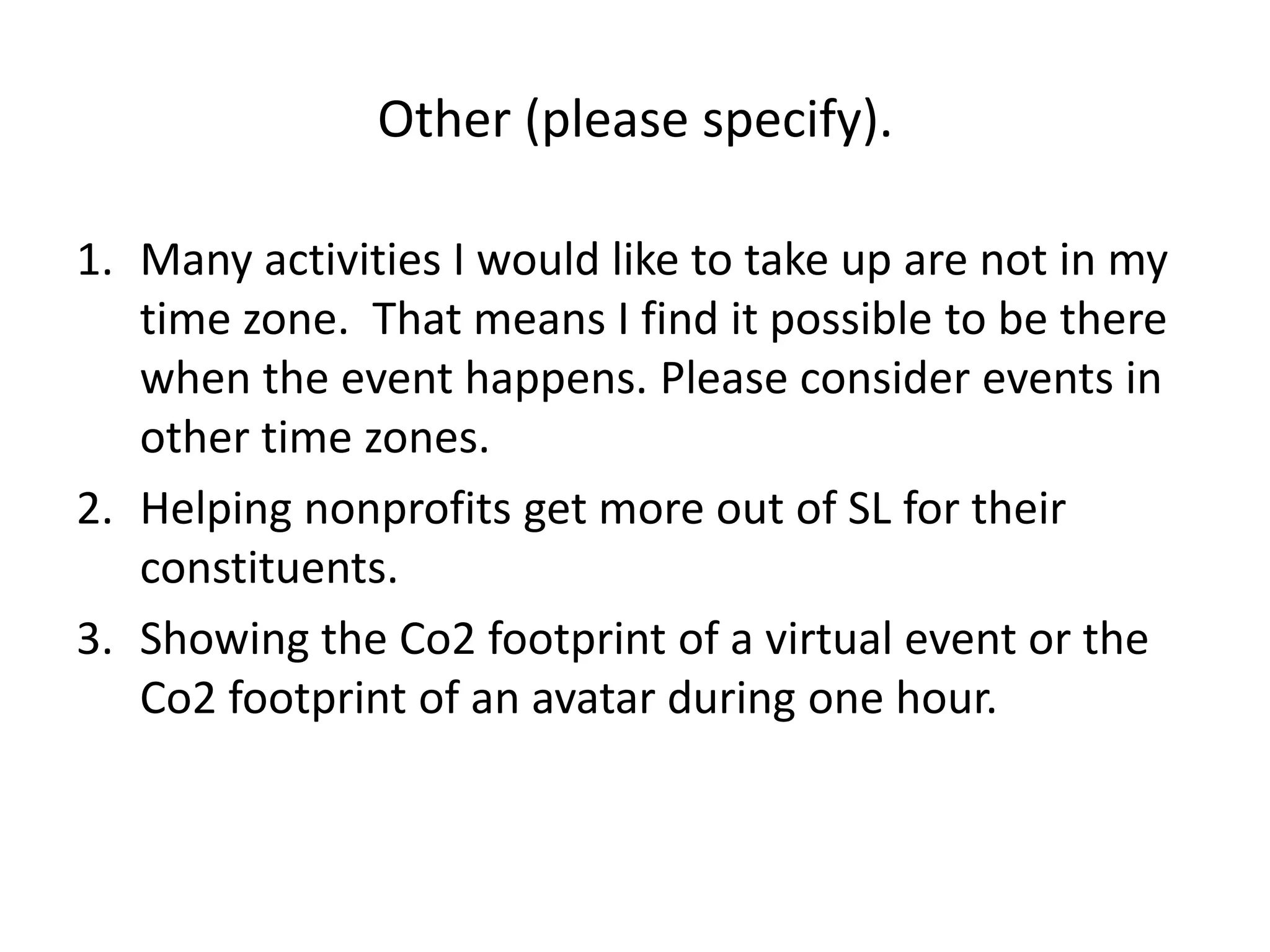 Other (please specify).

1. Many activities I would like to take up are not in my
   time zone. That means I find it possible to be there
   when the event happens. Please consider events in
   other time zones.
2. Helping nonprofits get more out of SL for their
   constituents.
3. Showing the Co2 footprint of a virtual event or the
   Co2 footprint of an avatar during one hour.
 