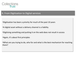 Digitisation has been a priority for much of the past 10 years A digital asset without a delivery channel is a liability Digitising something and putting it on the web does not result in access Again, it’s about first principles What are you trying to do, who for and what is the best mechanism for reaching them? 6. From Digitisation to Digital services 