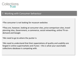 The consumer is not looking for museum websites They are, however, looking at consumer sites, price comparison sites, travel planning sites, Government, e-commerce, social networking, online TV-on-demand and Google We need to go to where the punter is We need to understand that their expectations of quality and usability are forged in online supermarkets and iTunes – this is what your searchable collections database is competing with. 7. Working with Consumer behaviour 