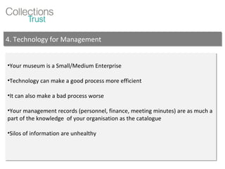 Your museum is a Small/Medium Enterprise Technology can make a good process more efficient It can also make a bad process worse Your management records (personnel, finance, meeting minutes) are as much a part of the knowledge  of your organisation as the catalogue Silos of information are unhealthy 4. Technology for Management 