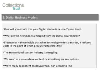 How will you ensure that your Digital service is here in 7 years time? What are the new models emerging from the Digital environment? Freenomics – the principle that when technology enters a market, it reduces costs to the point at which prices tend towards free The transactional content industry is struggling We aren’t at a scale where content or advertising are real options We’re really dependent on downstream, non-economic ROI 5. Digital Business Models 