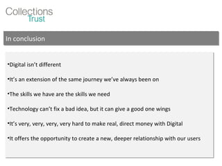 Digital isn’t different It’s an extension of the same journey we’ve always been on The skills we have are the skills we need Technology can’t fix a bad idea, but it can give a good one wings It’s very, very, very, very hard to make real, direct money with Digital It offers the opportunity to create a new, deeper relationship with our users In conclusion 