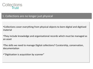 Collections cover everything from physical objects to born-digital and digitised material They include knowledge and organisational records which must be managed as an asset The skills we need to manage Digital collections? Curatorship, conservation, documentation  “ Digitisation is acquisition by scanner” 1. Collections are no longer just physical  