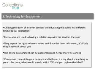 A new generation of Internet services are educating the public in a different kind of social interaction Consumers are used to having a  relationship  with the services they use They expect the right to have a voice, and if you let them talk  to  you, it’s likely they’ll also talk  about  you The online environment can be anonymous and hence more welcoming If someone comes into your museum and tells you a story about something in your collections, what would you do with it? Would you replace the label? 3. Technology for Engagement 