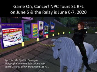 Game On, Cancer! NPC Tours SL RFL
on June 5 & the Relay is June 6-7, 2020
Lyr Lobo, Dr. Cynthia Calongne
Nonprofit Commons Education Chair
Team Circle of Life in the Second Life RFL
 