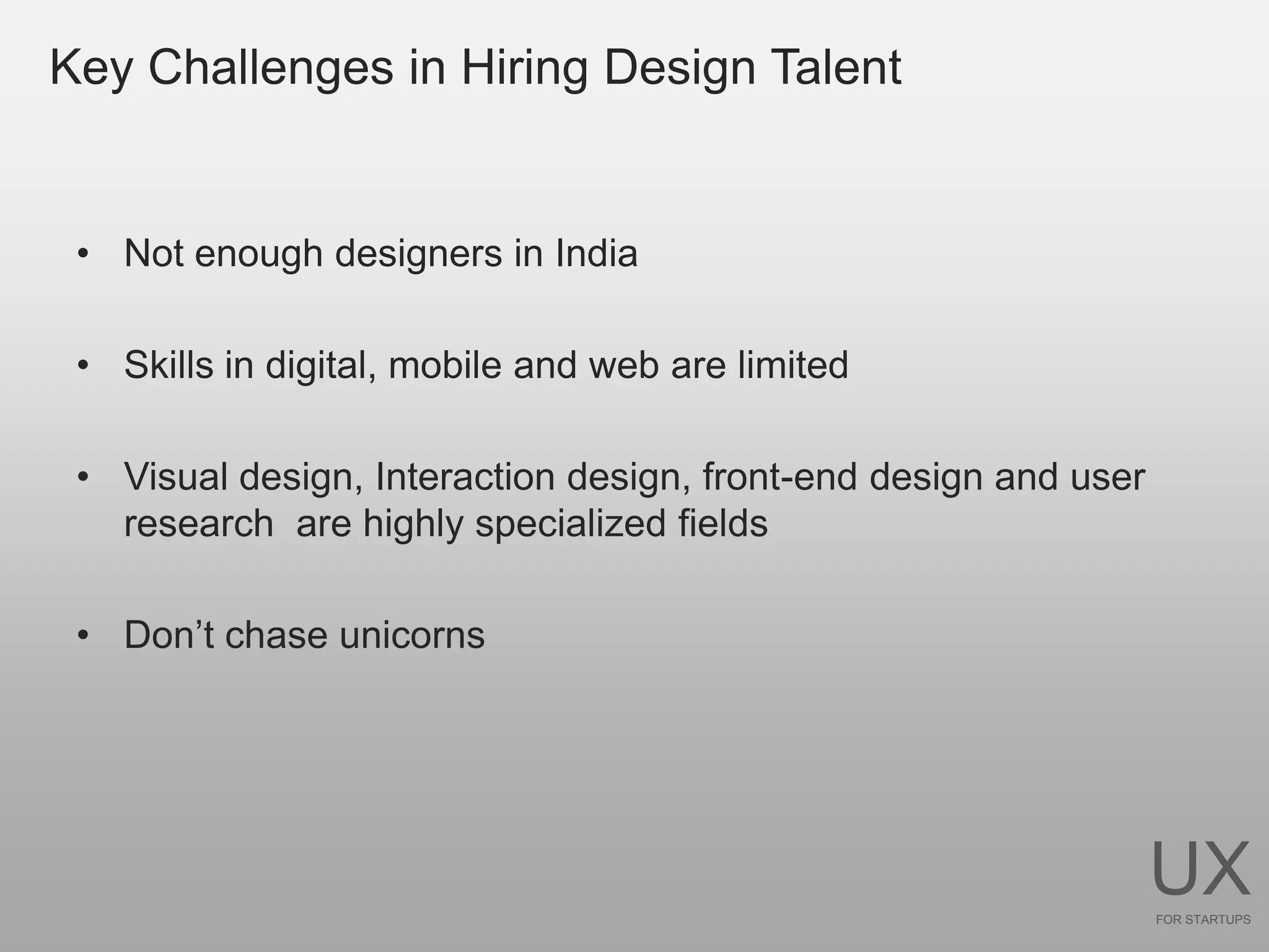 Key Challenges in Hiring Design Talent


 • Not enough designers in India

 • Skills in digital, mobile and web are limited

 • Visual design, Interaction design, front-end design and user
   research are highly specialized fields

 • Don’t chase unicorns




                                                                  UX
                                                                  FOR STARTUPS
 