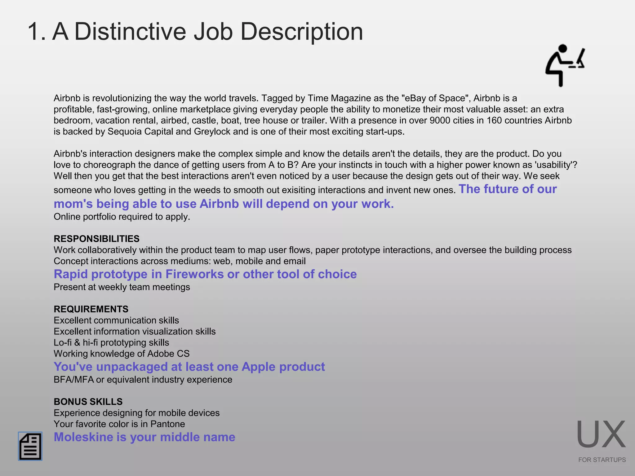 1. A Distinctive Job Description

  Airbnb is revolutionizing the way the world travels. Tagged by Time Magazine as the "eBay of Space", Airbnb is a
  profitable, fast-growing, online marketplace giving everyday people the ability to monetize their most valuable asset: an extra
  bedroom, vacation rental, airbed, castle, boat, tree house or trailer. With a presence in over 9000 cities in 160 countries Airbnb
  is backed by Sequoia Capital and Greylock and is one of their most exciting start-ups.

  Airbnb's interaction designers make the complex simple and know the details aren't the details, they are the product. Do you
  love to choreograph the dance of getting users from A to B? Are your instincts in touch with a higher power known as 'usability'?
  Well then you get that the best interactions aren't even noticed by a user because the design gets out of their way. We seek
  someone who loves getting in the weeds to smooth out exisiting interactions and invent new ones. The       future of our
  mom's being able to use Airbnb will depend on your work.
  Online portfolio required to apply.

  RESPONSIBILITIES
  Work collaboratively within the product team to map user flows, paper prototype interactions, and oversee the building process
  Concept interactions across mediums: web, mobile and email
  Rapid prototype in Fireworks or other tool of choice
  Present at weekly team meetings

  REQUIREMENTS
  Excellent communication skills
  Excellent information visualization skills
  Lo-fi & hi-fi prototyping skills
  Working knowledge of Adobe CS
  You've unpackaged at least one Apple product
  BFA/MFA or equivalent industry experience

  BONUS SKILLS
  Experience designing for mobile devices
  Your favorite color is in Pantone
  Moleskine is your middle name                                                                                                        UX
                                                                                                                                       FOR STARTUPS
 
