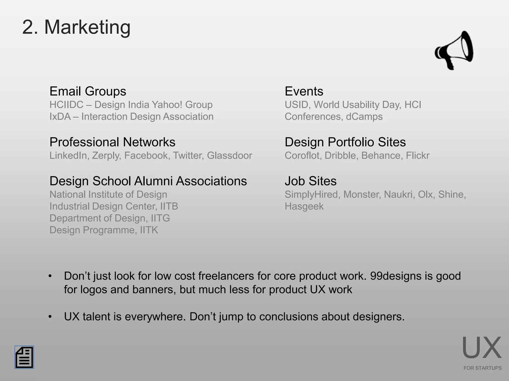 2. Marketing


   Email Groups                                     Events
   HCIIDC – Design India Yahoo! Group               USID, World Usability Day, HCI
   IxDA – Interaction Design Association            Conferences, dCamps

   Professional Networks                            Design Portfolio Sites
   LinkedIn, Zerply, Facebook, Twitter, Glassdoor   Coroflot, Dribble, Behance, Flickr

   Design School Alumni Associations                Job Sites
   National Institute of Design                     SimplyHired, Monster, Naukri, Olx, Shine,
   Industrial Design Center, IITB                   Hasgeek
   Department of Design, IITG
   Design Programme, IITK



  •   Don’t just look for low cost freelancers for core product work. 99designs is good
      for logos and banners, but much less for product UX work

  •   UX talent is everywhere. Don’t jump to conclusions about designers.


                                                                                           UX
                                                                                            FOR STARTUPS
 
