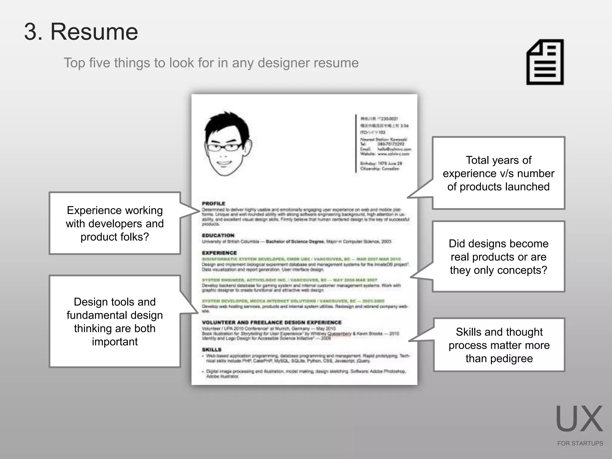 3. Resume
   Top five things to look for in any designer resume




                                                             Total years of
                                                        experience v/s number
                                                         of products launched

   Experience working
   with developers and
      product folks?
                                                         Did designs become
                                                         real products or are
                                                         they only concepts?

     Design tools and
   fundamental design
     thinking are both                                    Skills and thought
         important                                       process matter more
                                                            than pedigree




                                                                                UX
                                                                                FOR STARTUPS
 