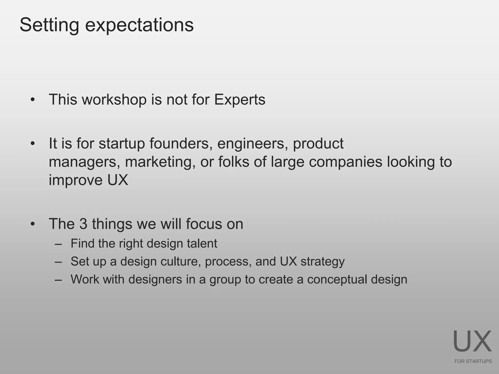 Setting expectations


 • This workshop is not for Experts

 • It is for startup founders, engineers, product
   managers, marketing, or folks of large companies looking to
   improve UX

 • The 3 things we will focus on
    – Find the right design talent
    – Set up a design culture, process, and UX strategy
    – Work with designers in a group to create a conceptual design




                                                                     UX
                                                                     FOR STARTUPS
 