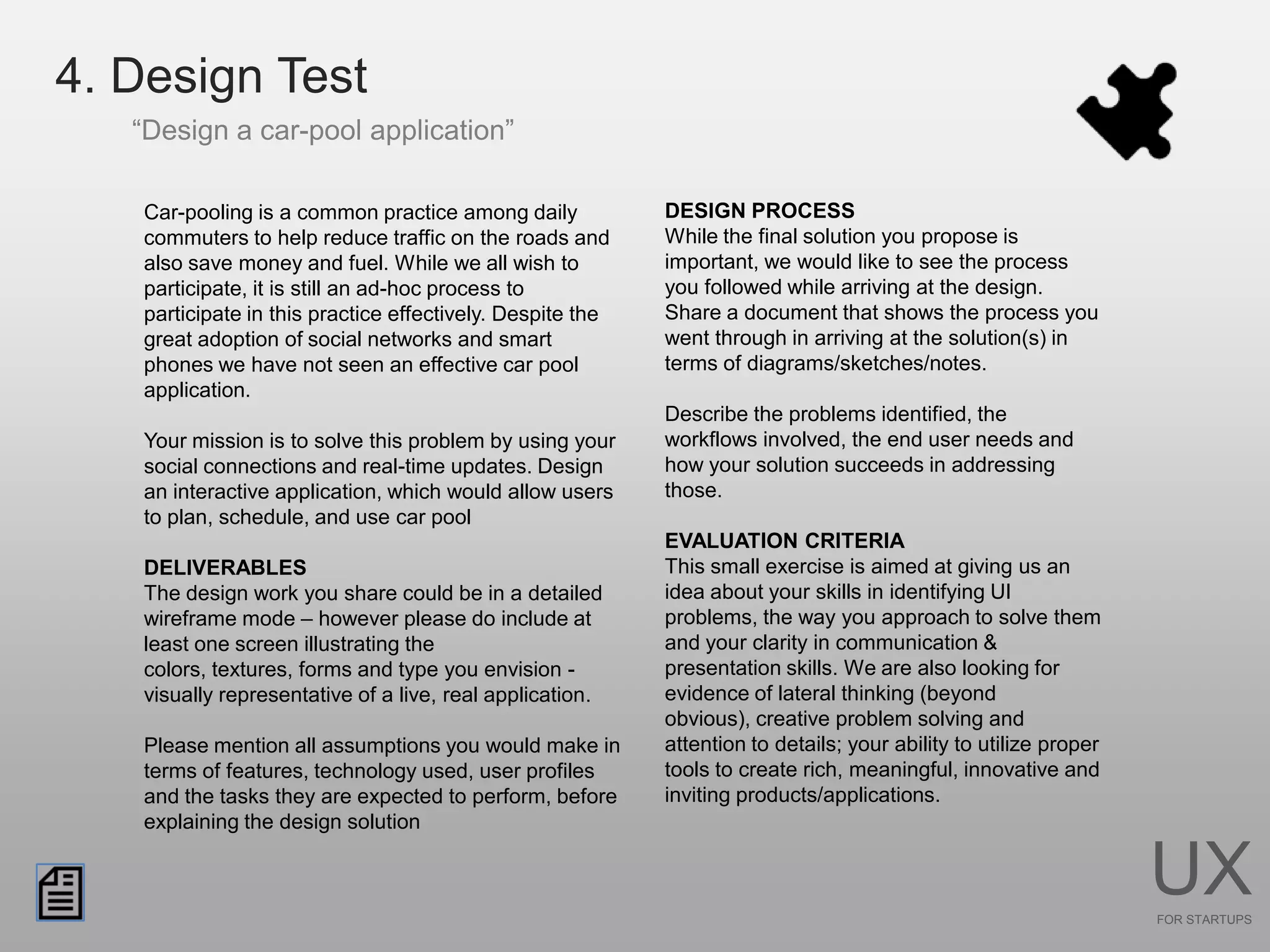 4. Design Test
   “Design a car-pool application”

   Car-pooling is a common practice among daily            DESIGN PROCESS
   commuters to help reduce traffic on the roads and       While the final solution you propose is
   also save money and fuel. While we all wish to          important, we would like to see the process
   participate, it is still an ad-hoc process to           you followed while arriving at the design.
   participate in this practice effectively. Despite the   Share a document that shows the process you
   great adoption of social networks and smart             went through in arriving at the solution(s) in
   phones we have not seen an effective car pool           terms of diagrams/sketches/notes.
   application.
                                                           Describe the problems identified, the
   Your mission is to solve this problem by using your     workflows involved, the end user needs and
   social connections and real-time updates. Design        how your solution succeeds in addressing
   an interactive application, which would allow users     those.
   to plan, schedule, and use car pool
                                                           EVALUATION CRITERIA
   DELIVERABLES                                            This small exercise is aimed at giving us an
   The design work you share could be in a detailed        idea about your skills in identifying UI
   wireframe mode – however please do include at           problems, the way you approach to solve them
   least one screen illustrating the                       and your clarity in communication &
   colors, textures, forms and type you envision -         presentation skills. We are also looking for
   visually representative of a live, real application.    evidence of lateral thinking (beyond
                                                           obvious), creative problem solving and
   Please mention all assumptions you would make in        attention to details; your ability to utilize proper
   terms of features, technology used, user profiles       tools to create rich, meaningful, innovative and
   and the tasks they are expected to perform, before      inviting products/applications.
   explaining the design solution


                                                                                                                  UX
                                                                                                                  FOR STARTUPS
 