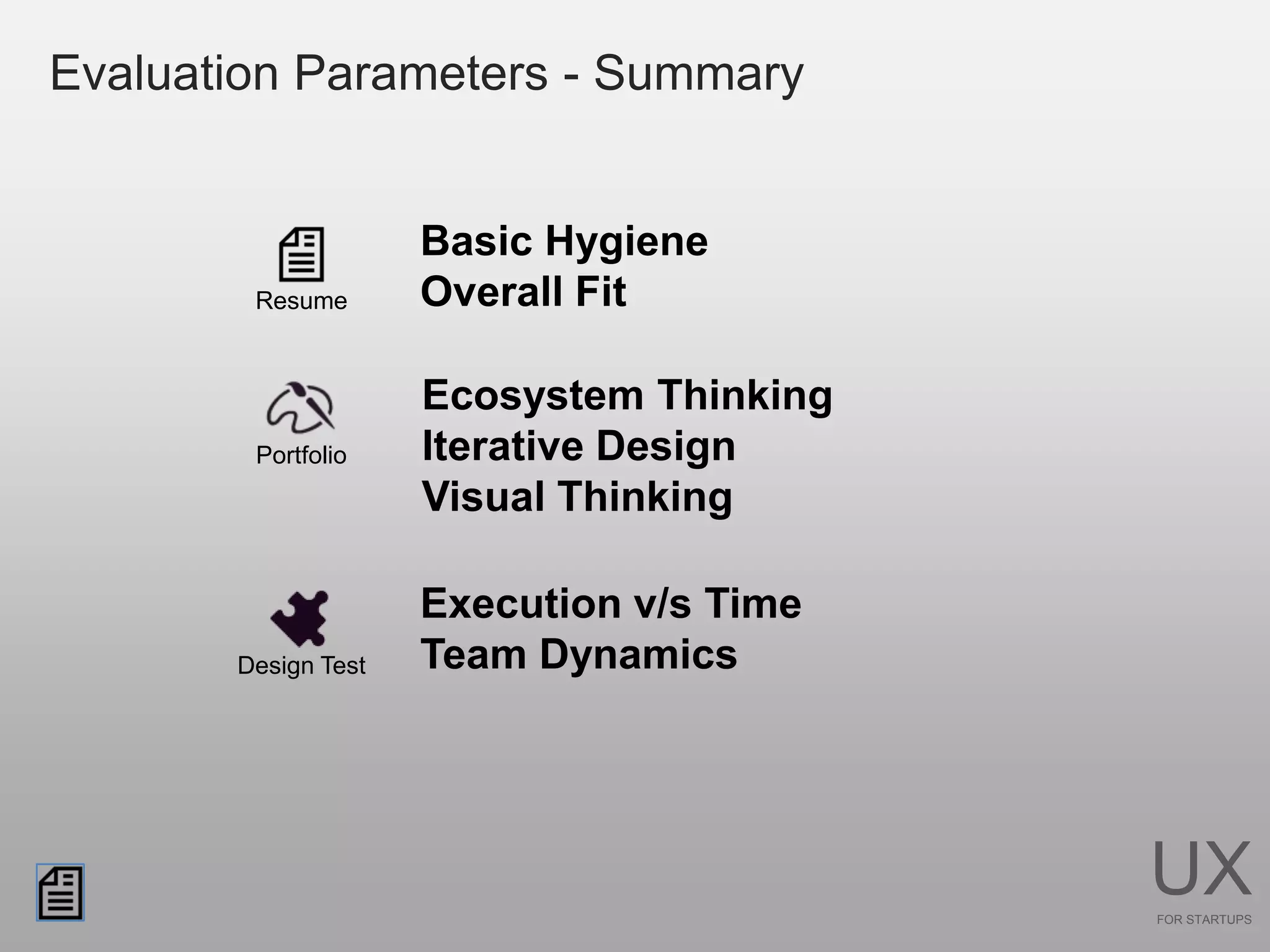 Evaluation Parameters - Summary


                     Basic Hygiene
        Resume       Overall Fit

                     Ecosystem Thinking
        Portfolio    Iterative Design
                     Visual Thinking

                     Execution v/s Time
       Design Test   Team Dynamics




                                          UX
                                          FOR STARTUPS
 