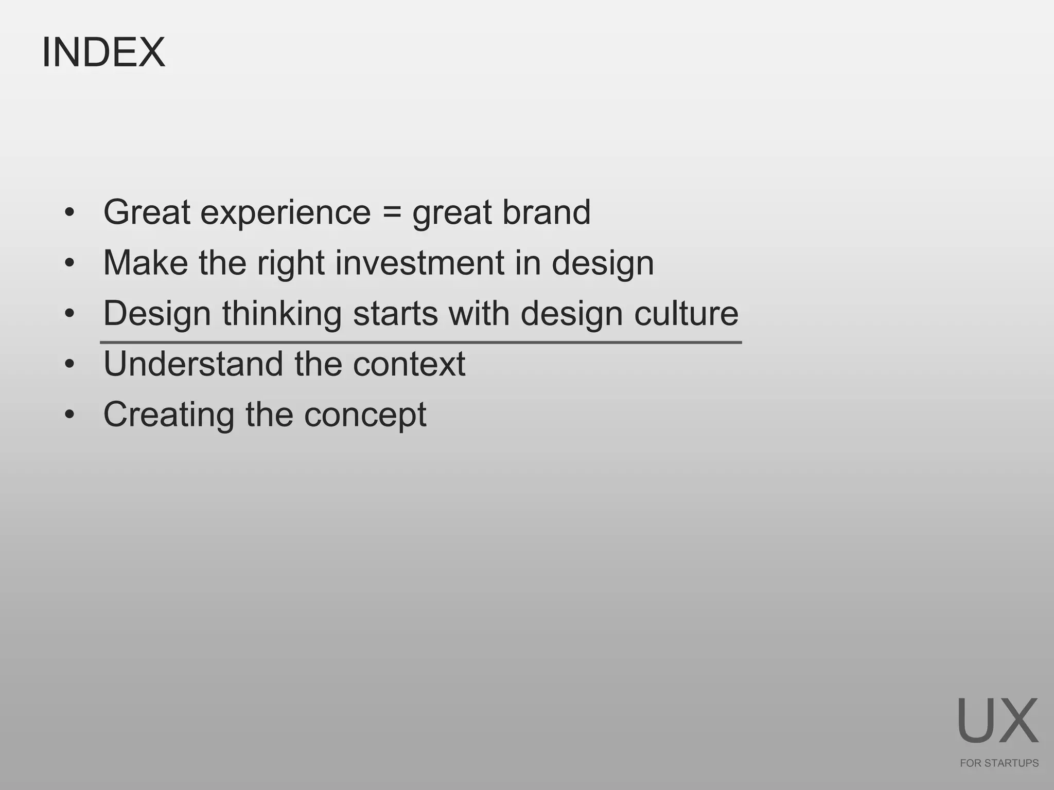 INDEX


•   Great experience = great brand
•   Make the right investment in design
•   Design thinking starts with design culture
•   Understand the context
•   Creating the concept




                                                 UX
                                                 FOR STARTUPS
 