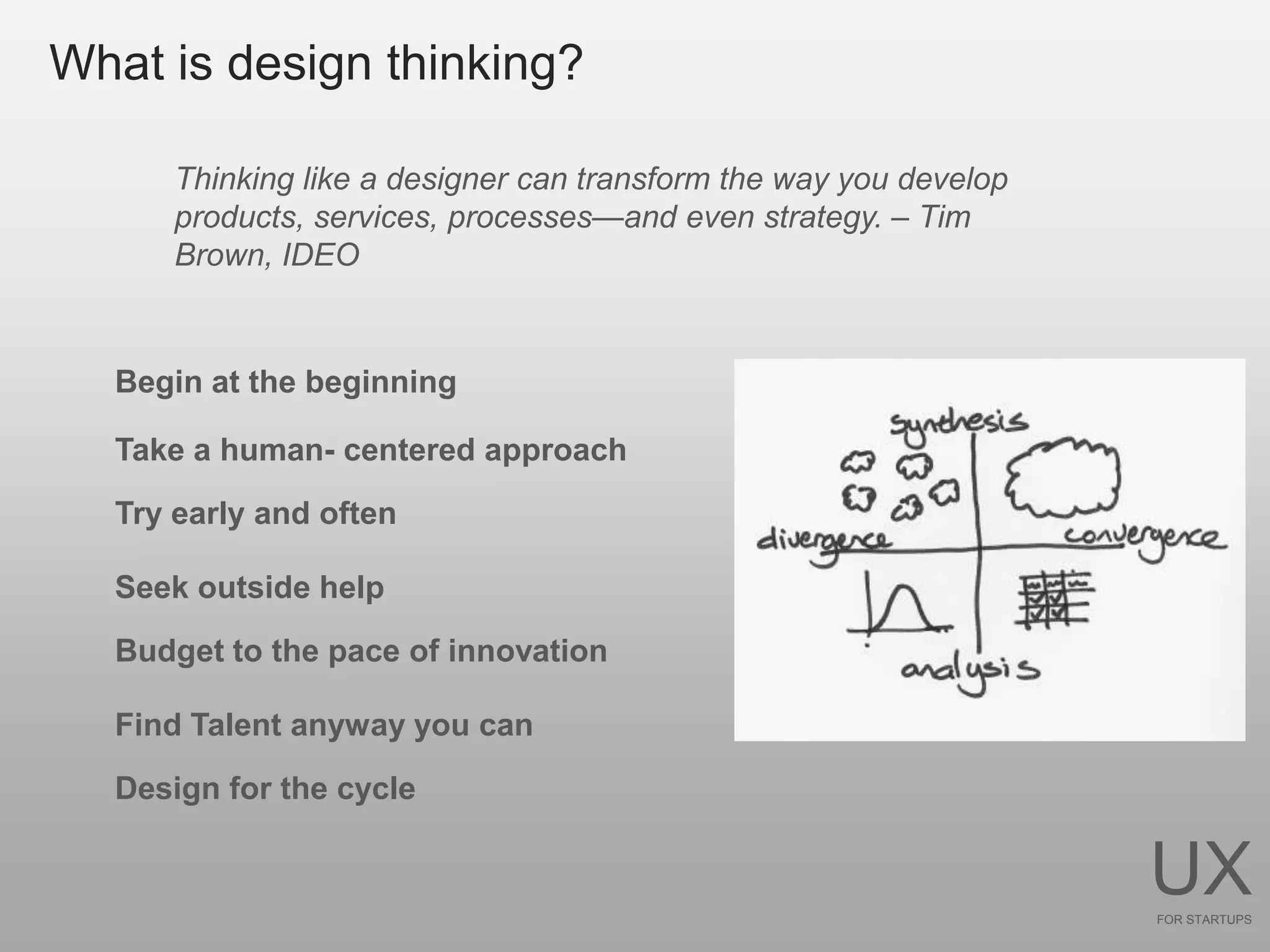 What is design thinking?

      Thinking like a designer can transform the way you develop
      products, services, processes—and even strategy. – Tim
      Brown, IDEO



  Begin at the beginning

  Take a human- centered approach
  Try early and often

  Seek outside help

  Budget to the pace of innovation

  Find Talent anyway you can

  Design for the cycle


                                                                   UX
                                                                   FOR STARTUPS
 