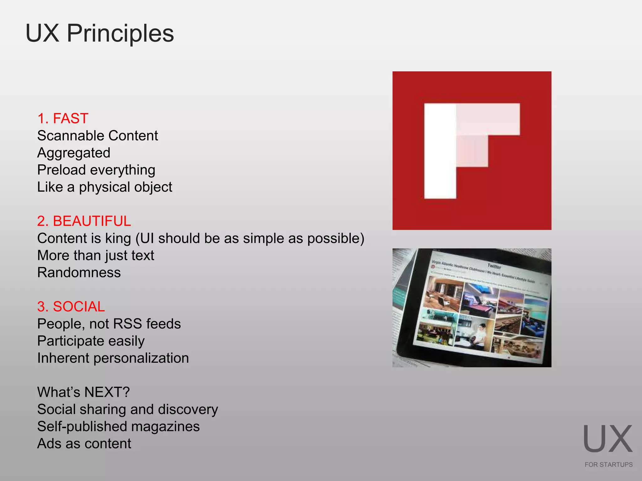 UX Principles


 1. FAST
 Scannable Content
 Aggregated
 Preload everything
 Like a physical object

 2. BEAUTIFUL
 Content is king (UI should be as simple as possible)
 More than just text
 Randomness

 3. SOCIAL
 People, not RSS feeds
 Participate easily
 Inherent personalization

 What’s NEXT?
 Social sharing and discovery
 Self-published magazines
 Ads as content                                         UX
                                                        FOR STARTUPS
 