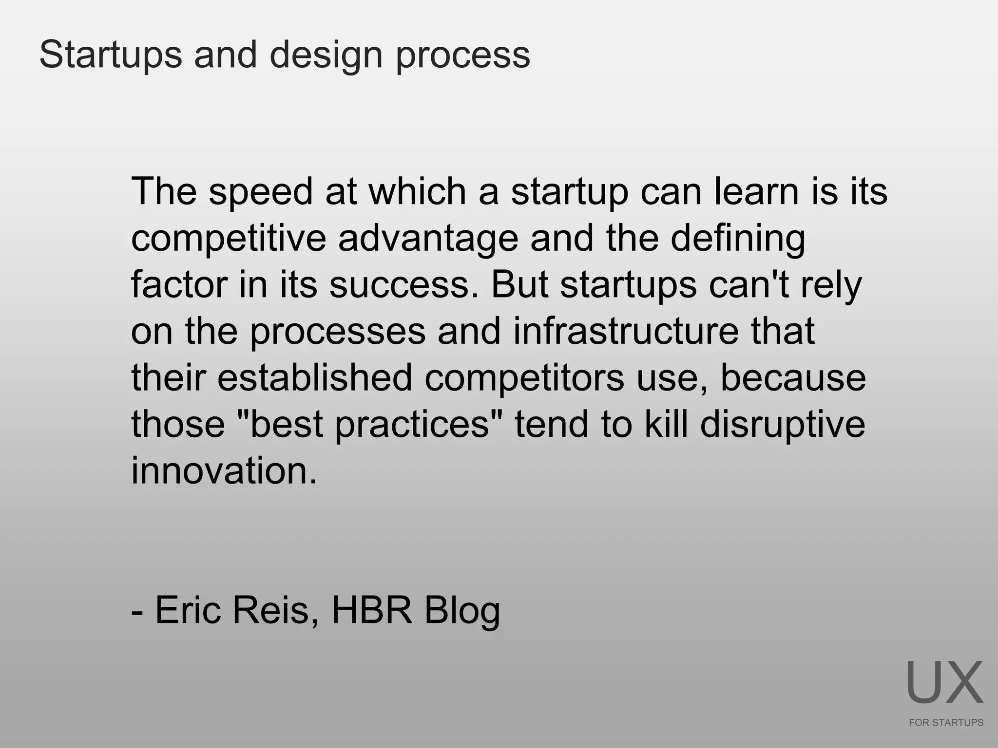 Startups and design process


     The speed at which a startup can learn is its
     competitive advantage and the defining
     factor in its success. But startups can't rely
     on the processes and infrastructure that
     their established competitors use, because
     those "best practices" tend to kill disruptive
     innovation.


     - Eric Reis, HBR Blog

                                                      UX
                                                      FOR STARTUPS
 