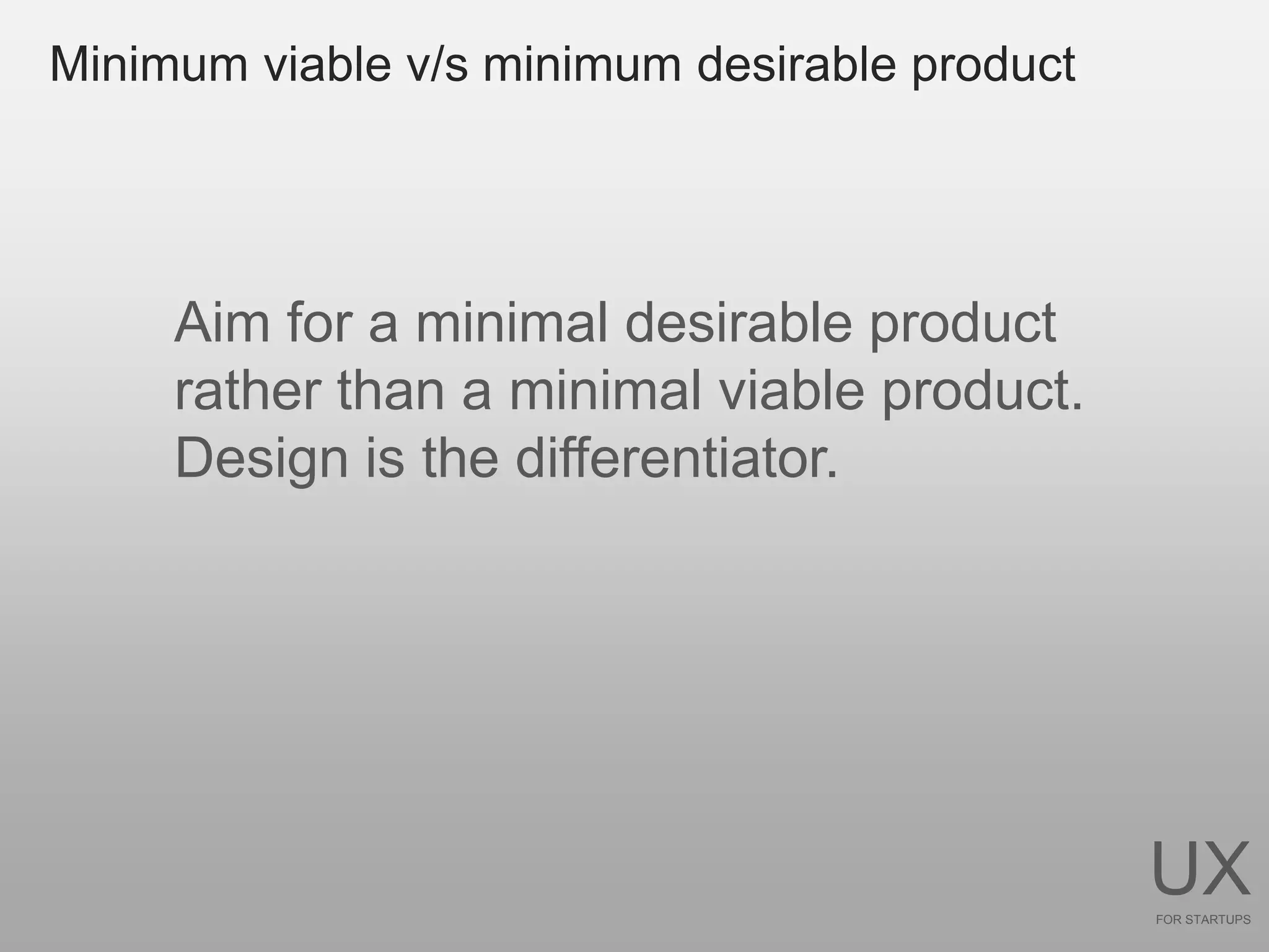 Minimum viable v/s minimum desirable product




     Aim for a minimal desirable product
     rather than a minimal viable product.
     Design is the differentiator.




                                               UX
                                               FOR STARTUPS
 