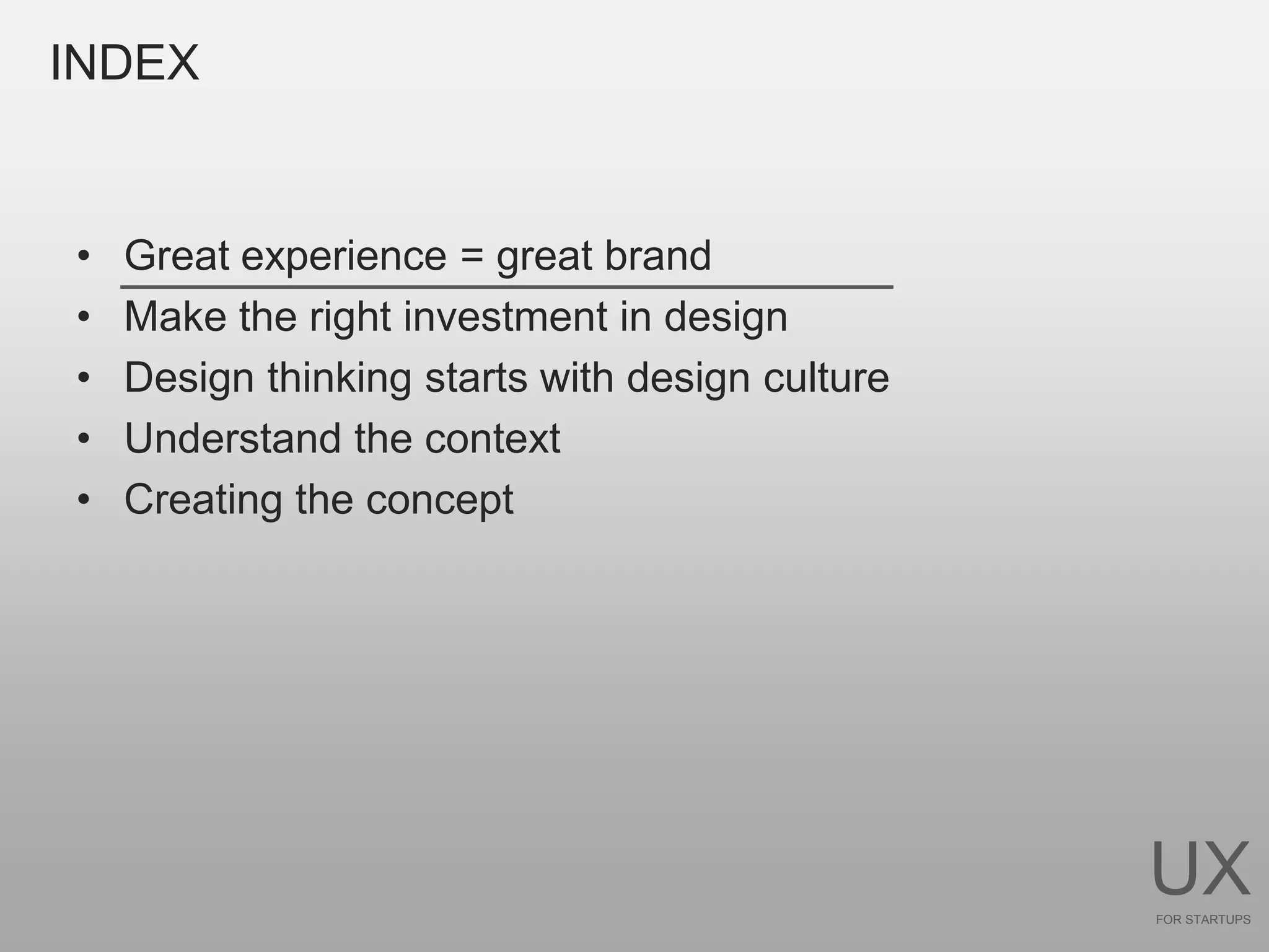 INDEX


•   Great experience = great brand
•   Make the right investment in design
•   Design thinking starts with design culture
•   Understand the context
•   Creating the concept




                                                 UX
                                                 FOR STARTUPS
 