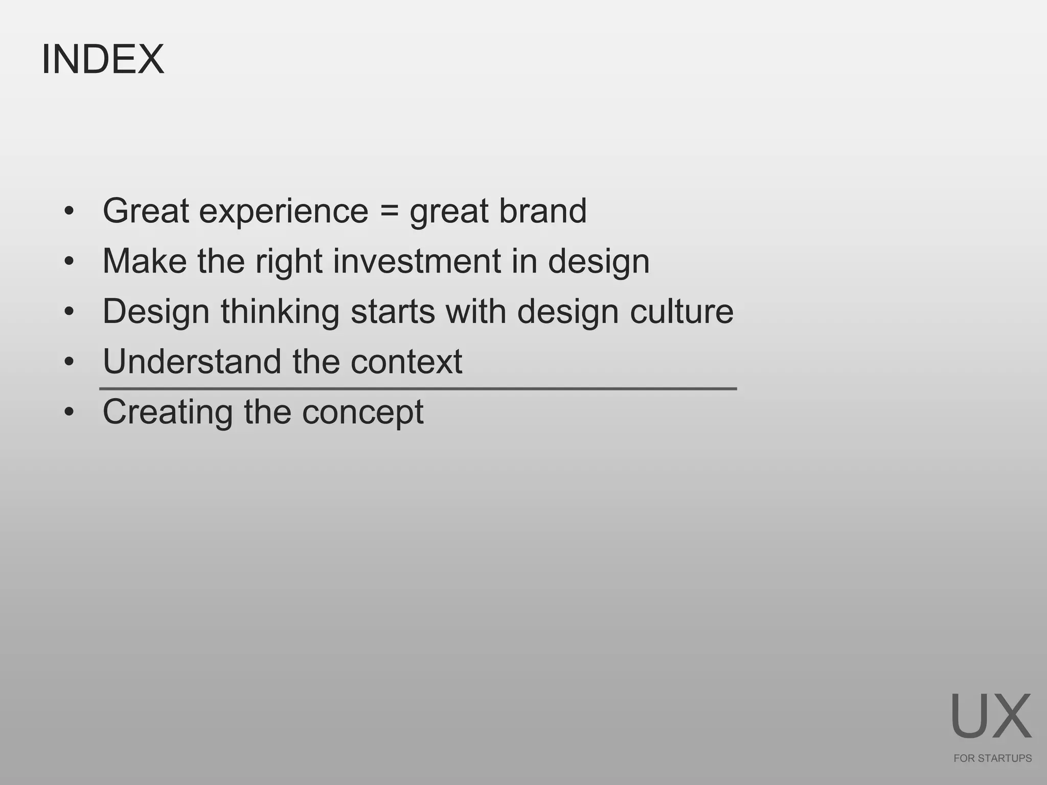 INDEX


•   Great experience = great brand
•   Make the right investment in design
•   Design thinking starts with design culture
•   Understand the context
•   Creating the concept




                                                 UX
                                                 FOR STARTUPS
 