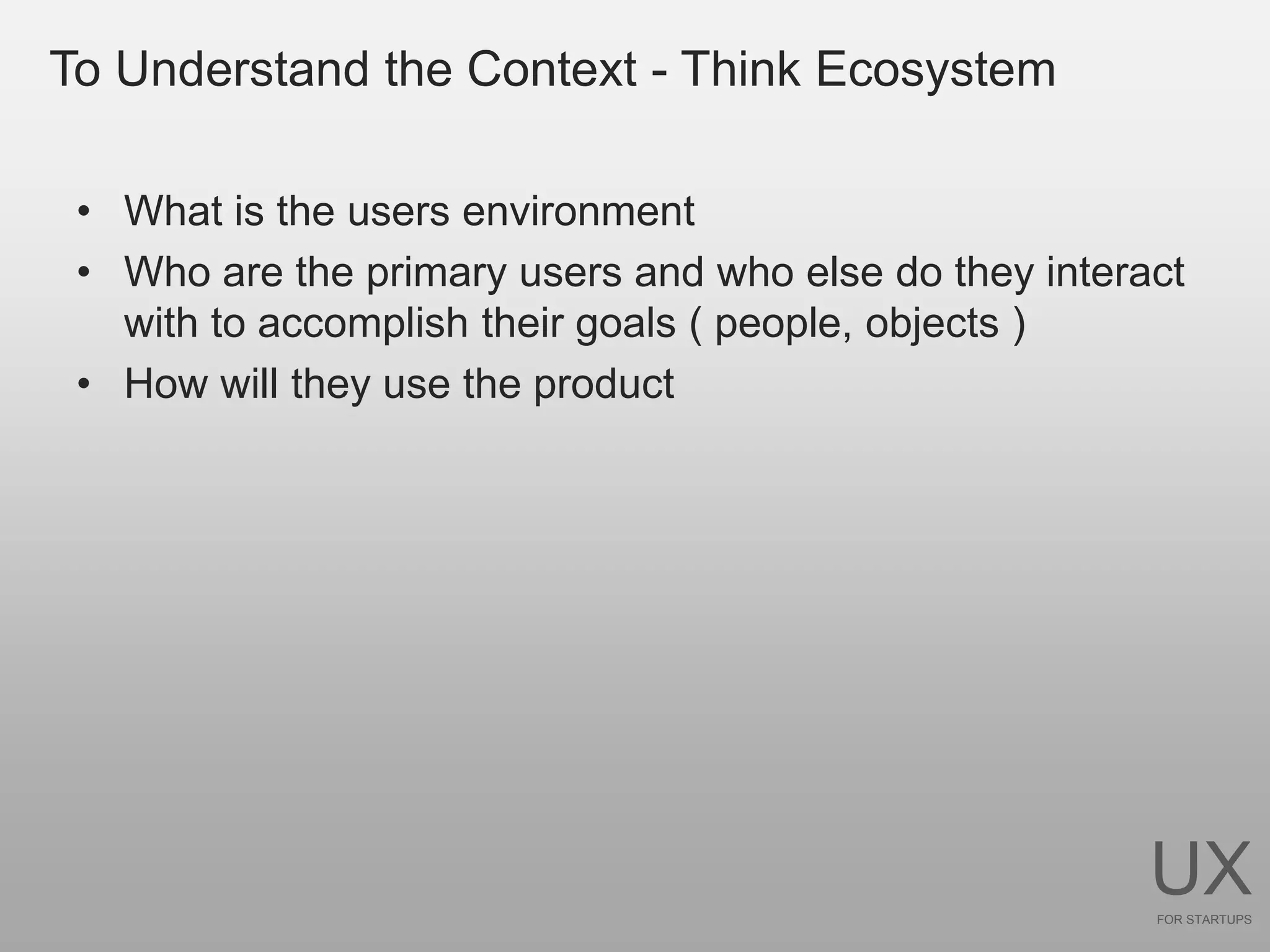 To Understand the Context - Think Ecosystem

 • What is the users environment
 • Who are the primary users and who else do they interact
   with to accomplish their goals ( people, objects )
 • How will they use the product




                                                        UX
                                                        FOR STARTUPS
 