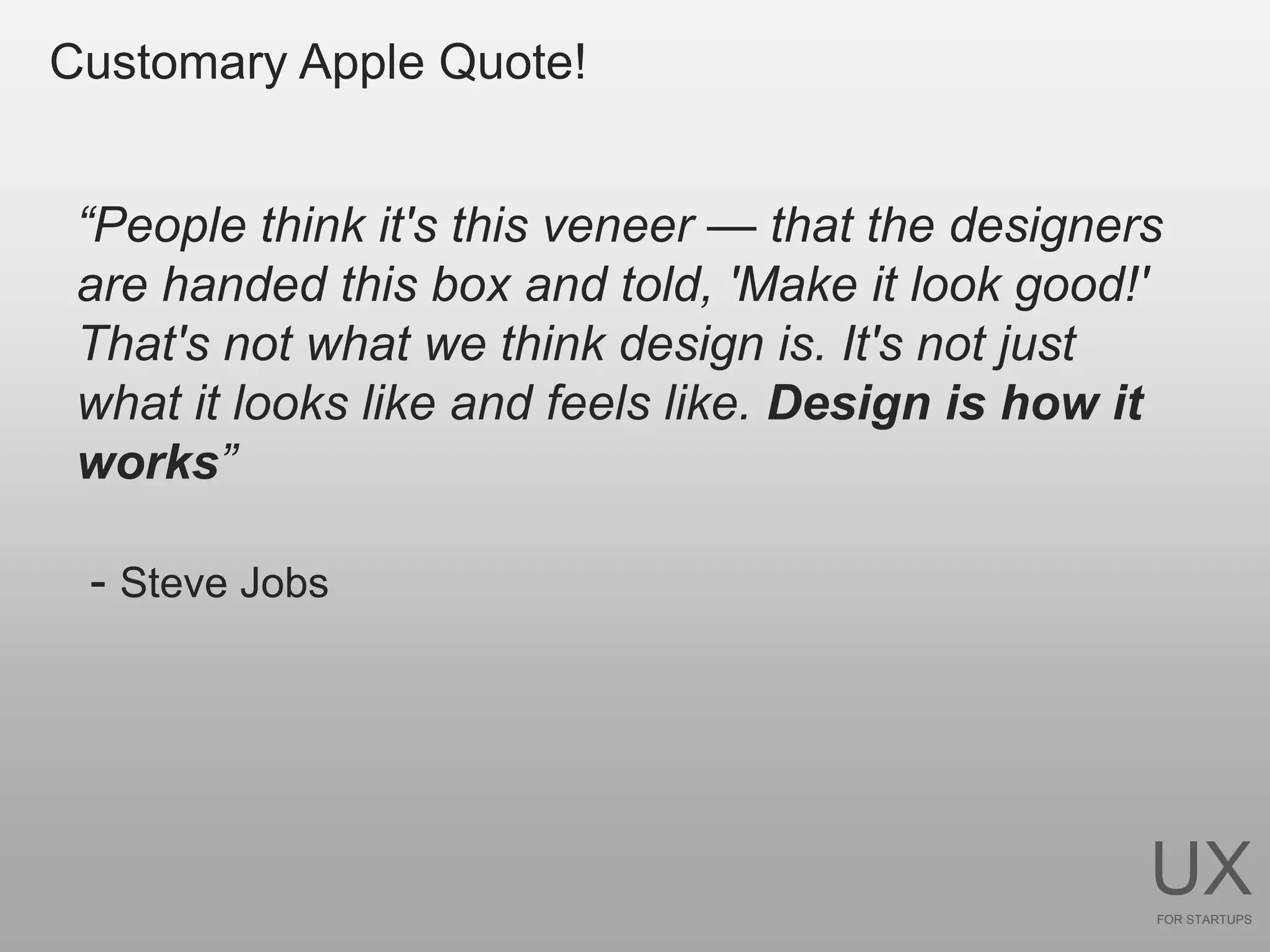 Customary Apple Quote!


 ―People think it's this veneer — that the designers
 are handed this box and told, 'Make it look good!'
 That's not what we think design is. It's not just
 what it looks like and feels like. Design is how it
 works‖

 - Steve Jobs




                                                   UX
                                                   FOR STARTUPS
 