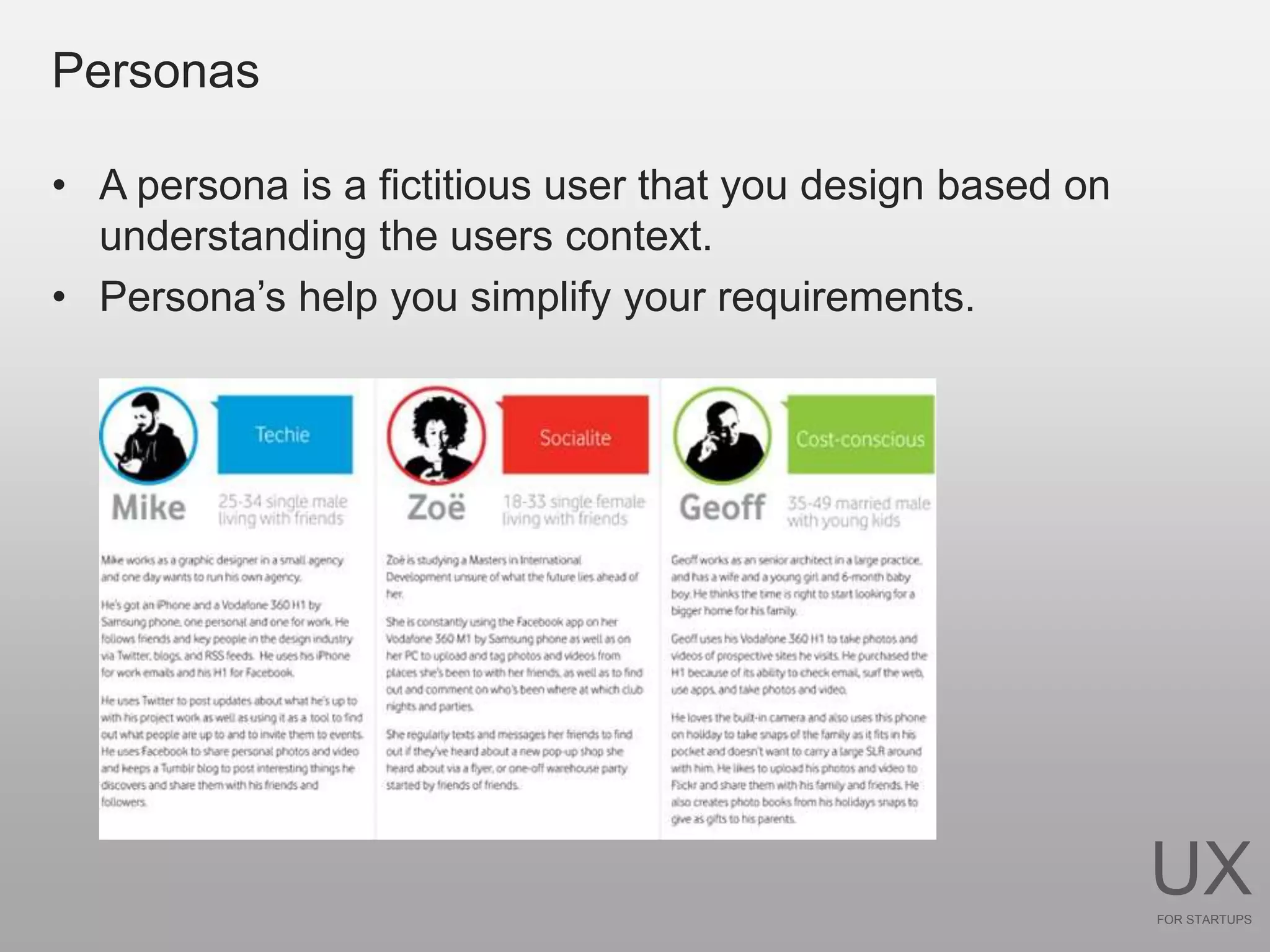 Personas

• A persona is a fictitious user that you design based on
  understanding the users context.
• Persona’s help you simplify your requirements.




                                                            UX
                                                            FOR STARTUPS
 