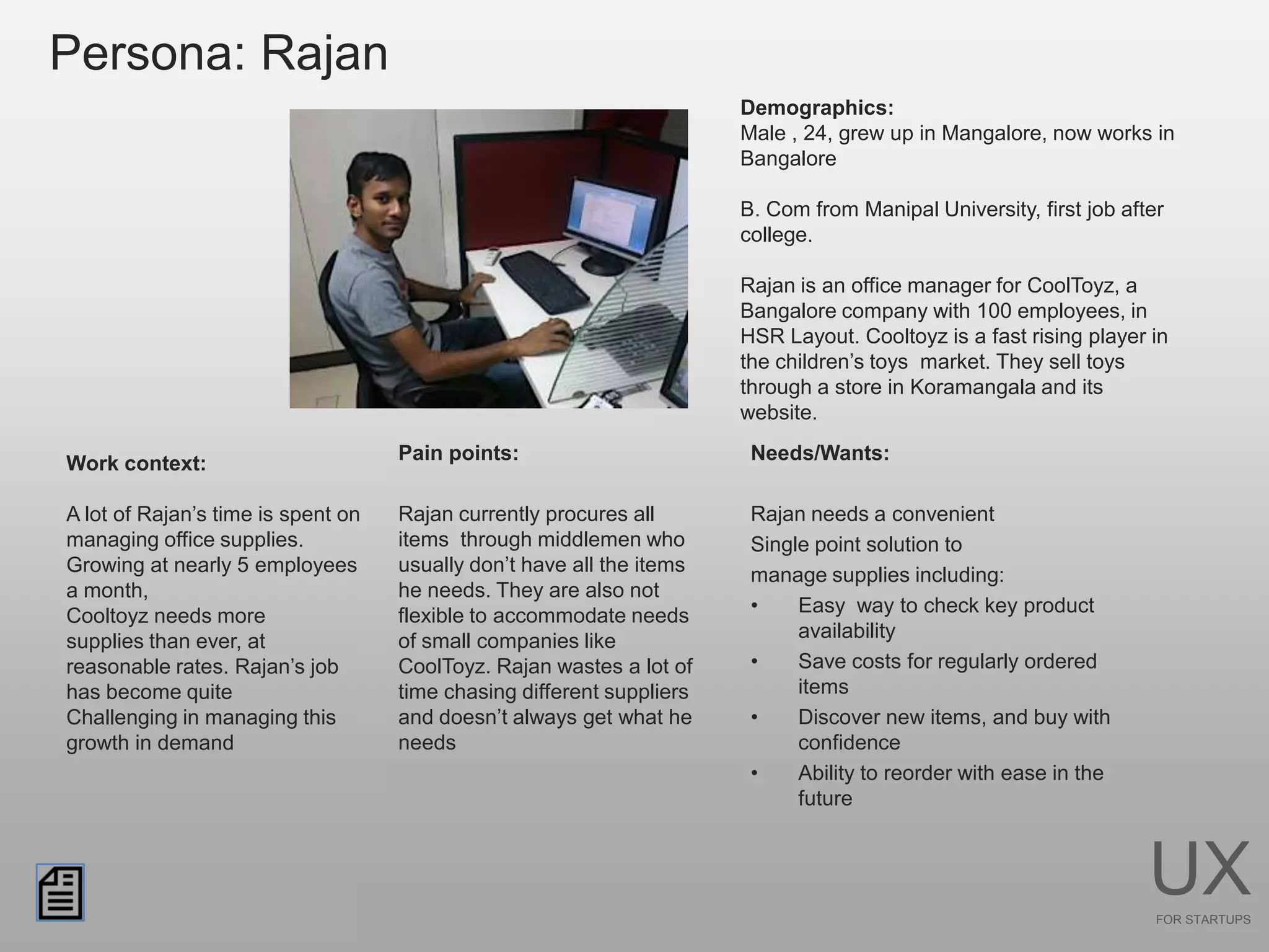 Persona: Rajan
                                                                       Demographics:
                                                                       Male , 24, grew up in Mangalore, now works in
                                                                       Bangalore

                                                                       B. Com from Manipal University, first job after
                                                                       college.

                                                                       Rajan is an office manager for CoolToyz, a
                                                                       Bangalore company with 100 employees, in
                                                                       HSR Layout. Cooltoyz is a fast rising player in
                                                                       the children’s toys market. They sell toys
                                                                       through a store in Koramangala and its
                                                                       website.

Work context:                       Pain points:                        Needs/Wants:

A lot of Rajan’s time is spent on   Rajan currently procures all        Rajan needs a convenient
managing office supplies.           items through middlemen who         Single point solution to
Growing at nearly 5 employees       usually don’t have all the items    manage supplies including:
a month,                            he needs. They are also not
Cooltoyz needs more                 flexible to accommodate needs       •    Easy way to check key product
supplies than ever, at              of small companies like                  availability
reasonable rates. Rajan’s job       CoolToyz. Rajan wastes a lot of     •    Save costs for regularly ordered
has become quite                    time chasing different suppliers         items
Challenging in managing this        and doesn’t always get what he      •    Discover new items, and buy with
growth in demand                    needs                                    confidence
                                                                        •    Ability to reorder with ease in the
                                                                             future



                                                                                                                    UX
                                                                                                                     FOR STARTUPS
 