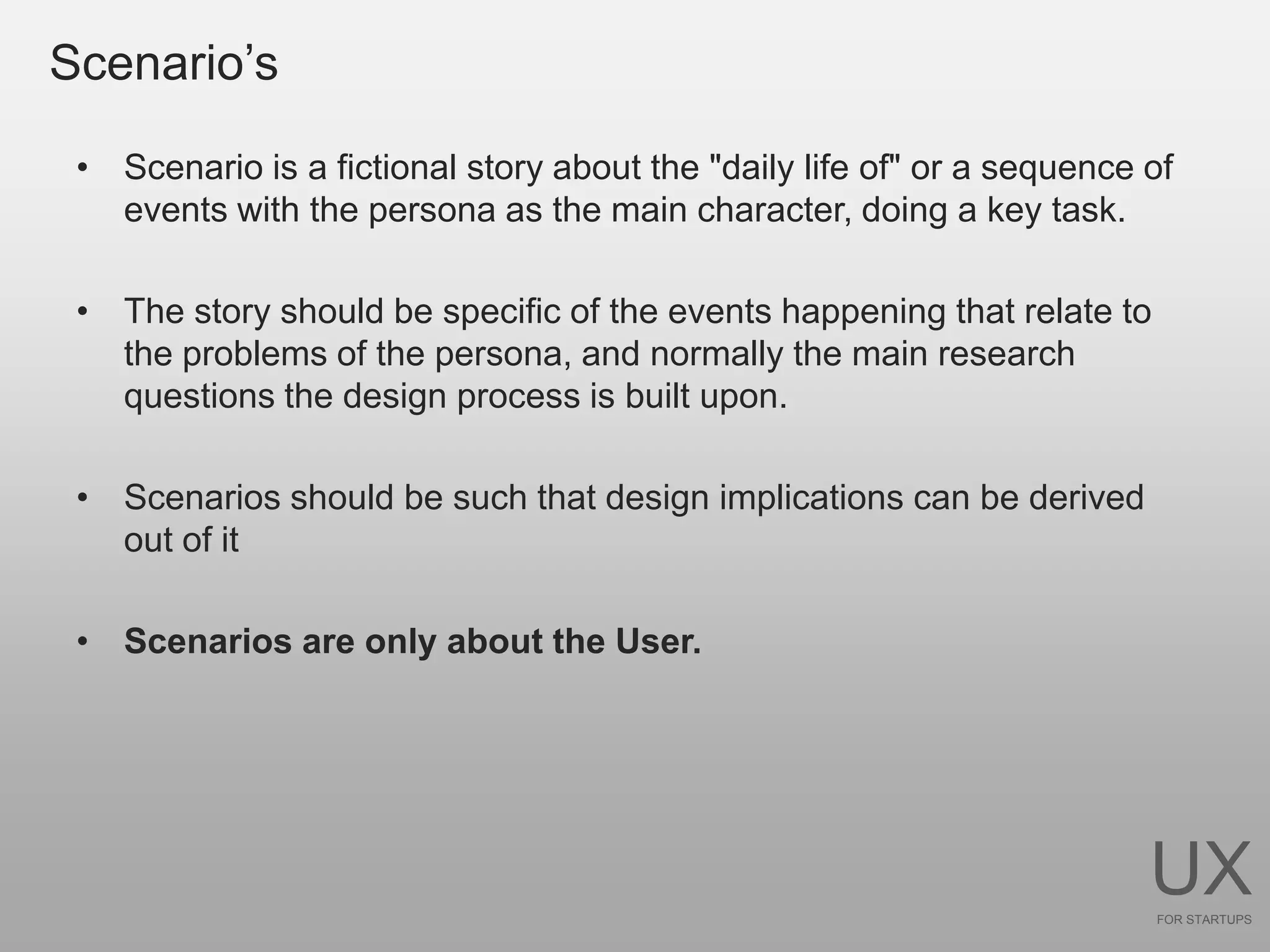 Scenario’s

 • Scenario is a fictional story about the "daily life of" or a sequence of
   events with the persona as the main character, doing a key task.

 • The story should be specific of the events happening that relate to
   the problems of the persona, and normally the main research
   questions the design process is built upon.

 • Scenarios should be such that design implications can be derived
   out of it

 • Scenarios are only about the User.




                                                                         UX
                                                                         FOR STARTUPS
 