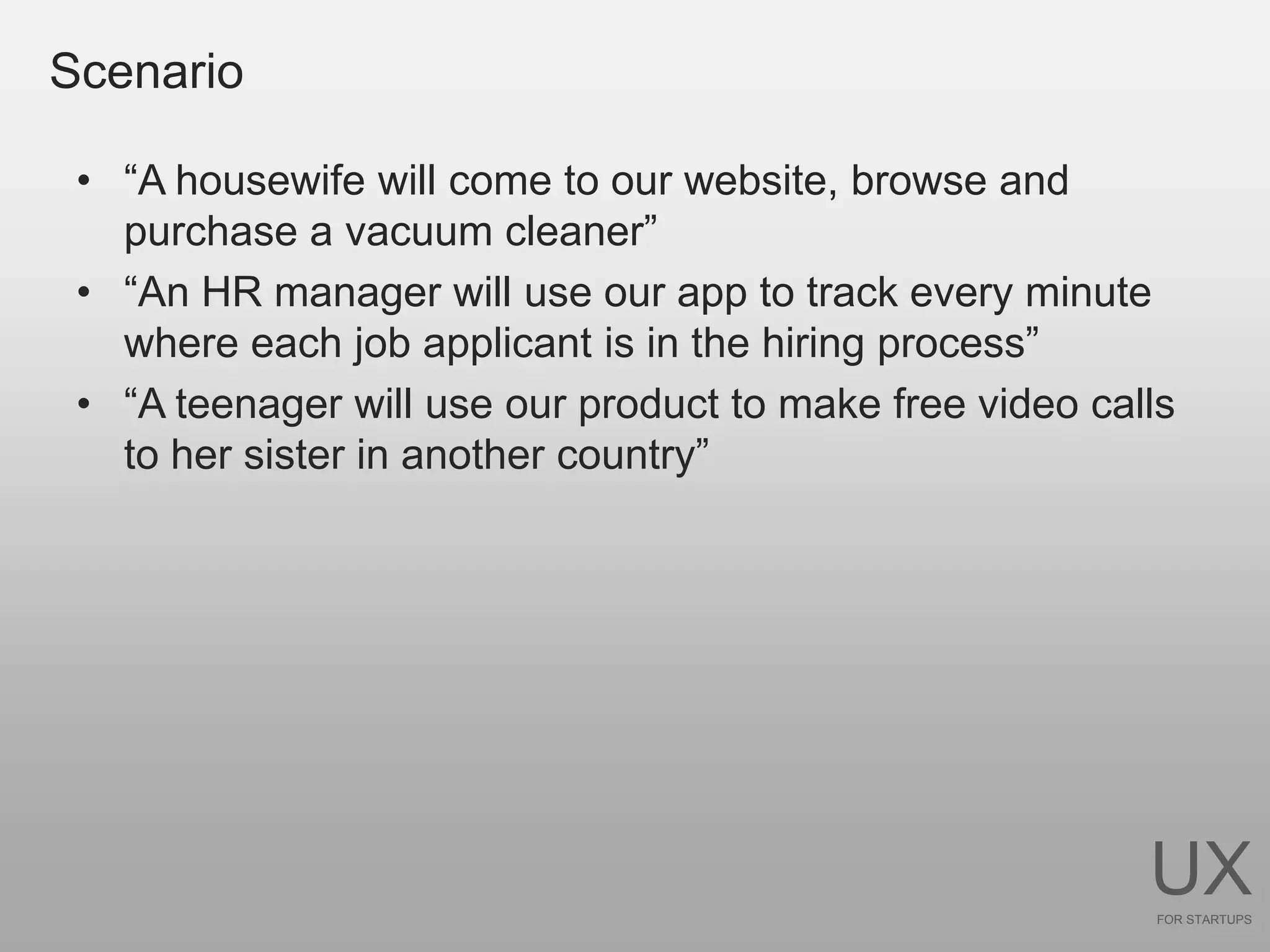 Scenario

 • “A housewife will come to our website, browse and
   purchase a vacuum cleaner”
 • “An HR manager will use our app to track every minute
   where each job applicant is in the hiring process”
 • “A teenager will use our product to make free video calls
   to her sister in another country”




                                                          UX
                                                           FOR STARTUPS
 