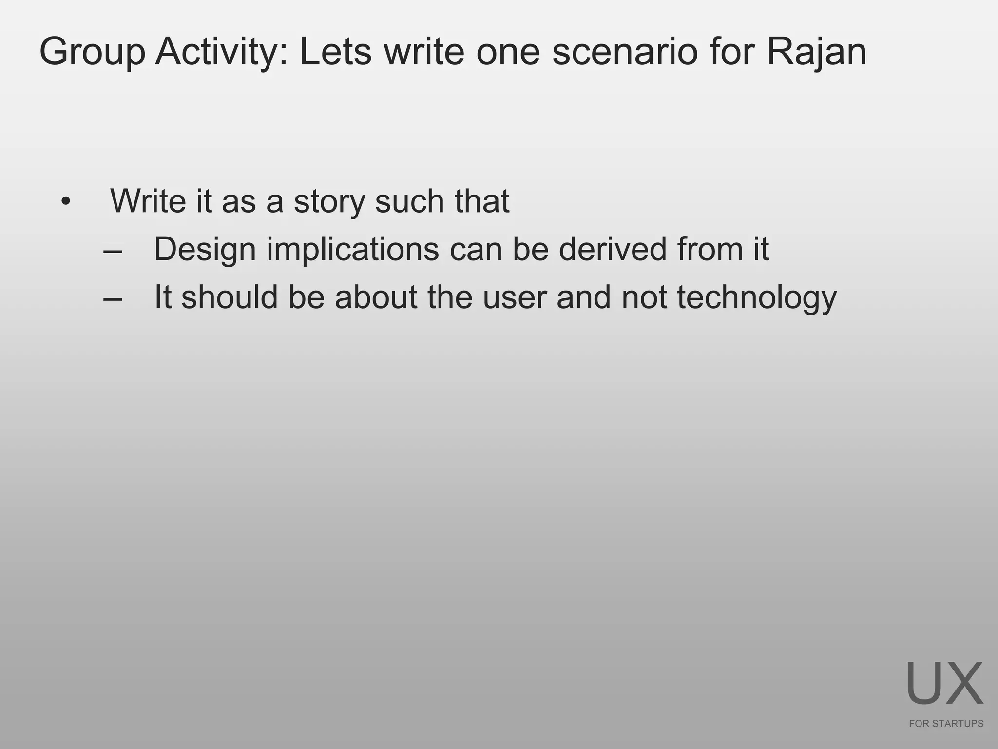 Group Activity: Lets write one scenario for Rajan


 •   Write it as a story such that
     – Design implications can be derived from it
     – It should be about the user and not technology




                                                        UX
                                                        FOR STARTUPS
 