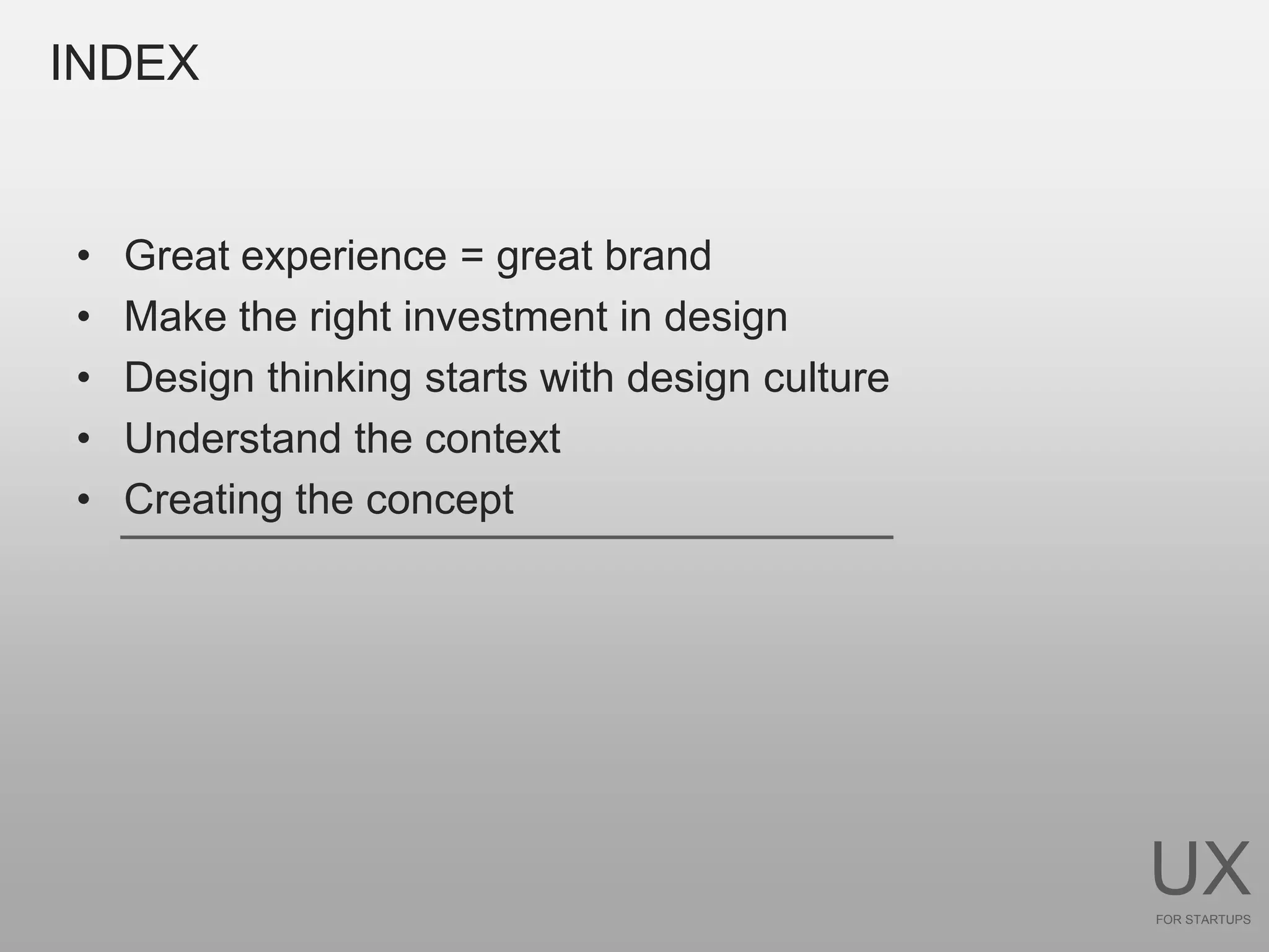 INDEX


•   Great experience = great brand
•   Make the right investment in design
•   Design thinking starts with design culture
•   Understand the context
•   Creating the concept




                                                 UX
                                                 FOR STARTUPS
 